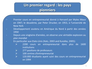 Un premier regard : les pays
pionniers
-

-

Premier cours en entrepreneuriat donné à Harvard par Myles Mace
en 1947; le deuxième, par Peter Drucker, en 1953, à l’université de
New-York
Développement soutenu en Amérique du Nord à partir des années
1950
Depuis une vingtaine d’années, on observe une véritable explosion au
plan mondial
En particulier aux Etats-Unis (Katz, 2003 and Kuratko, 2005):

2200 cours en entrepreneuriat dans plus de 1600
institutions

277 positions de professeurs

100 centres d’entrepreneuriat

120.000 étudiants ayant suivi des cours en entrepreneuriat
en 1994
6

 
