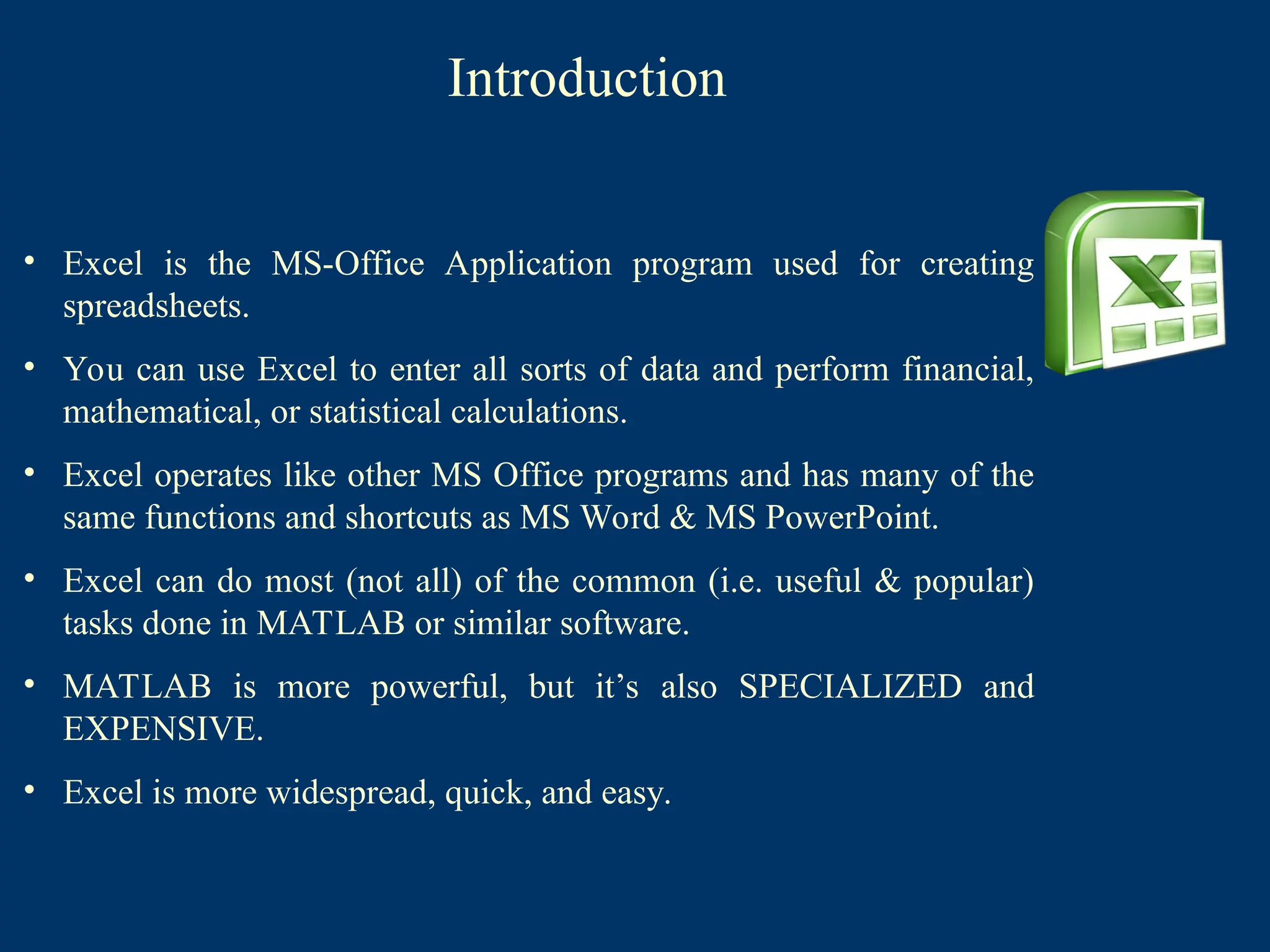 Introduction
• Excel is the MS-Office Application program used for creating
spreadsheets.
• You can use Excel to enter all sorts of data and perform financial,
mathematical, or statistical calculations.
• Excel operates like other MS Office programs and has many of the
same functions and shortcuts as MS Word & MS PowerPoint.
• Excel can do most (not all) of the common (i.e. useful & popular)
tasks done in MATLAB or similar software.
• MATLAB is more powerful, but it’s also SPECIALIZED and
EXPENSIVE.
• Excel is more widespread, quick, and easy.
 