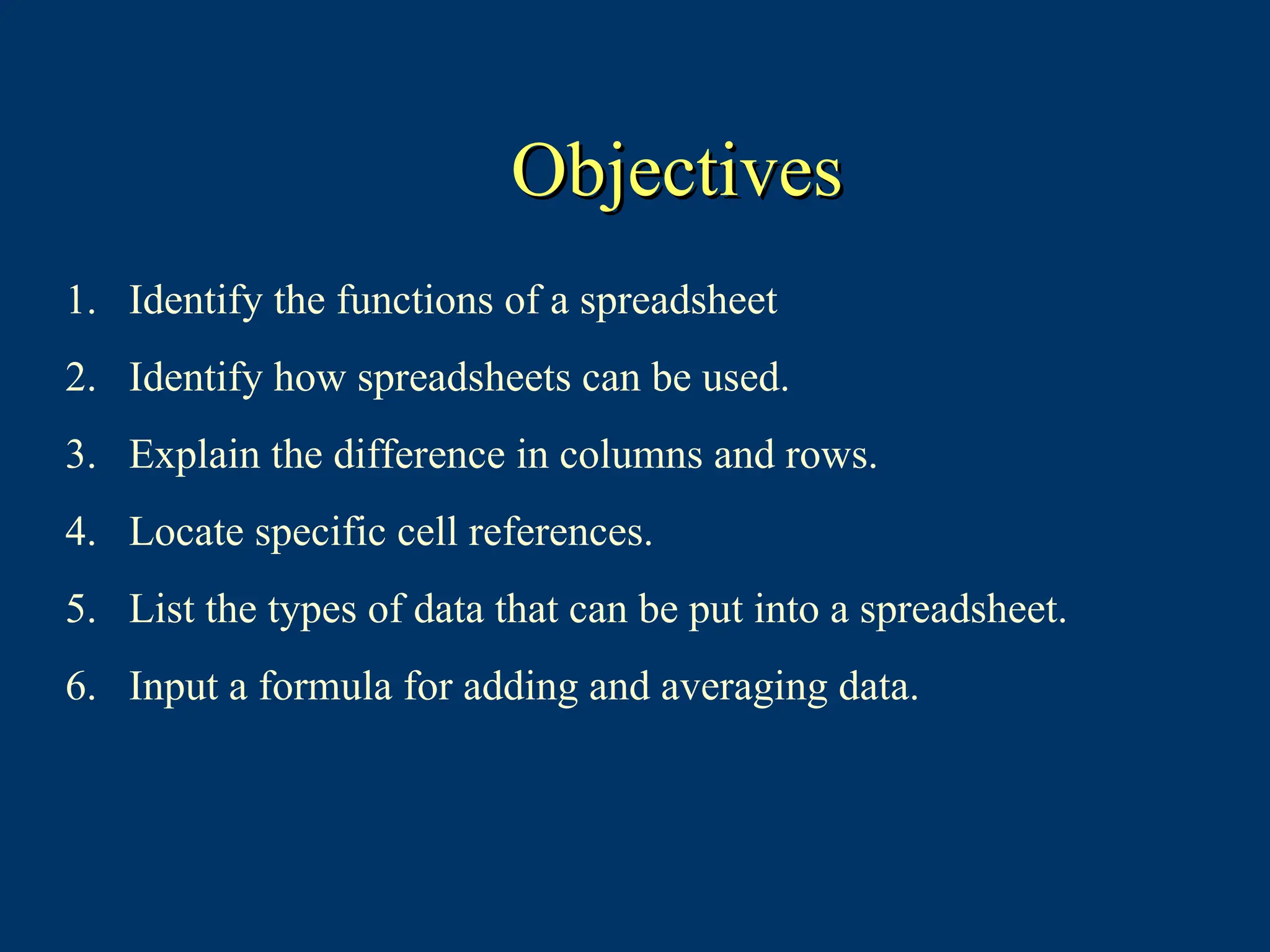 Objectives
Objectives
1. Identify the functions of a spreadsheet
2. Identify how spreadsheets can be used.
3. Explain the difference in columns and rows.
4. Locate specific cell references.
5. List the types of data that can be put into a spreadsheet.
6. Input a formula for adding and averaging data.
 