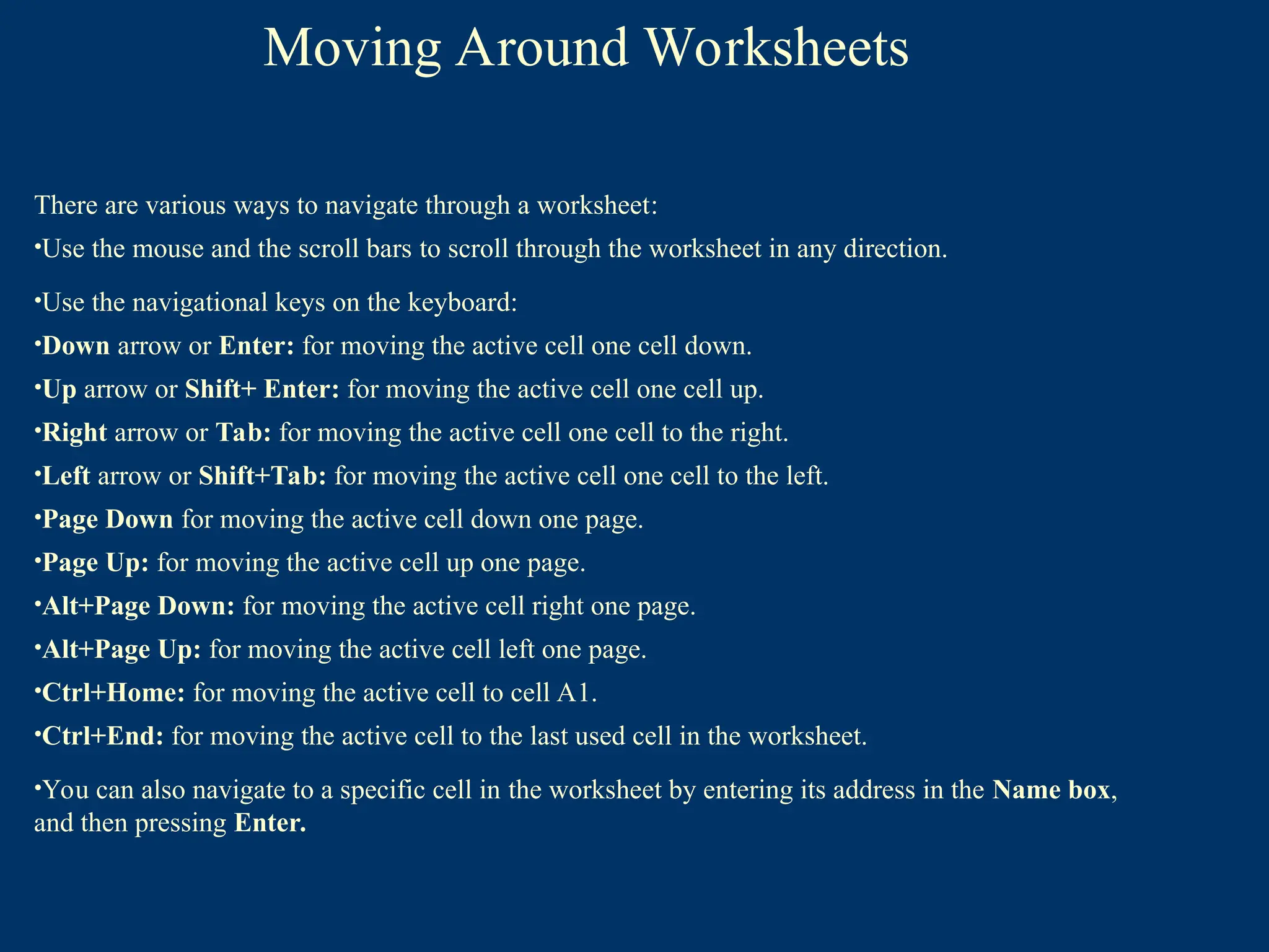 There are various ways to navigate through a worksheet:
•Use the mouse and the scroll bars to scroll through the worksheet in any direction.
•Use the navigational keys on the keyboard:
•Down arrow or Enter: for moving the active cell one cell down.
•Up arrow or Shift+ Enter: for moving the active cell one cell up.
•Right arrow or Tab: for moving the active cell one cell to the right.
•Left arrow or Shift+Tab: for moving the active cell one cell to the left.
•Page Down for moving the active cell down one page.
•Page Up: for moving the active cell up one page.
•Alt+Page Down: for moving the active cell right one page.
•Alt+Page Up: for moving the active cell left one page.
•Ctrl+Home: for moving the active cell to cell A1.
•Ctrl+End: for moving the active cell to the last used cell in the worksheet.
•You can also navigate to a specific cell in the worksheet by entering its address in the Name box,
and then pressing Enter.
Moving Around Worksheets
 