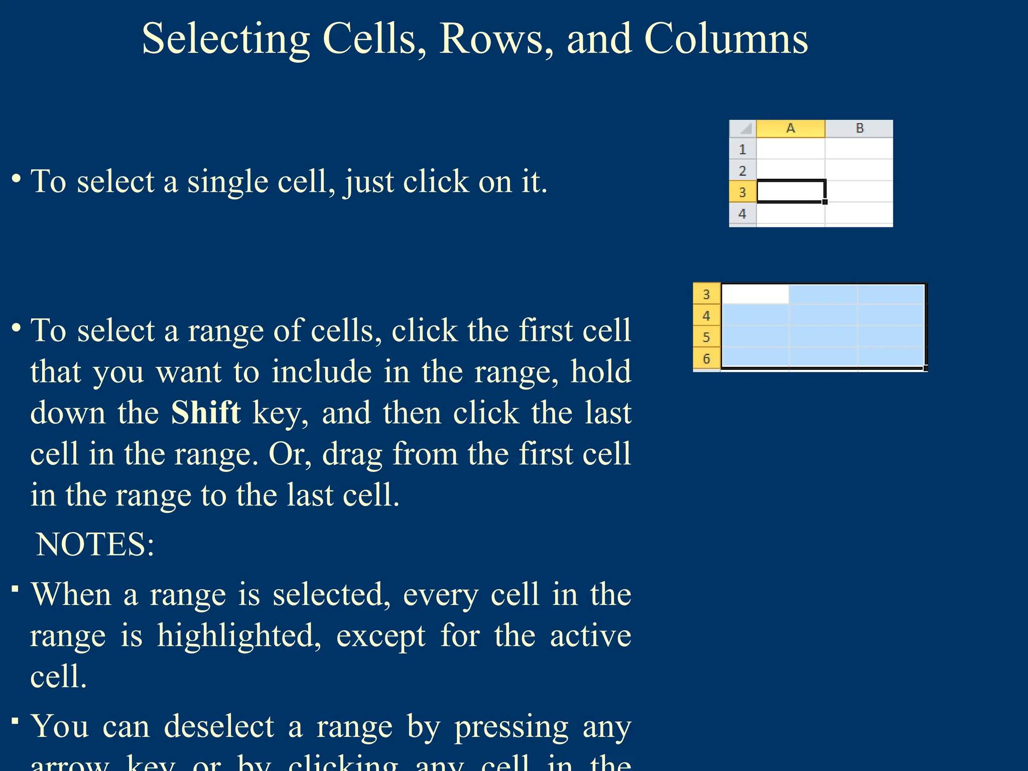 Selecting Cells, Rows, and Columns
• To select a single cell, just click on it.
• To select a range of cells, click the first cell
that you want to include in the range, hold
down the Shift key, and then click the last
cell in the range. Or, drag from the first cell
in the range to the last cell.
NOTES:
 When a range is selected, every cell in the
range is highlighted, except for the active
cell.
 You can deselect a range by pressing any
 