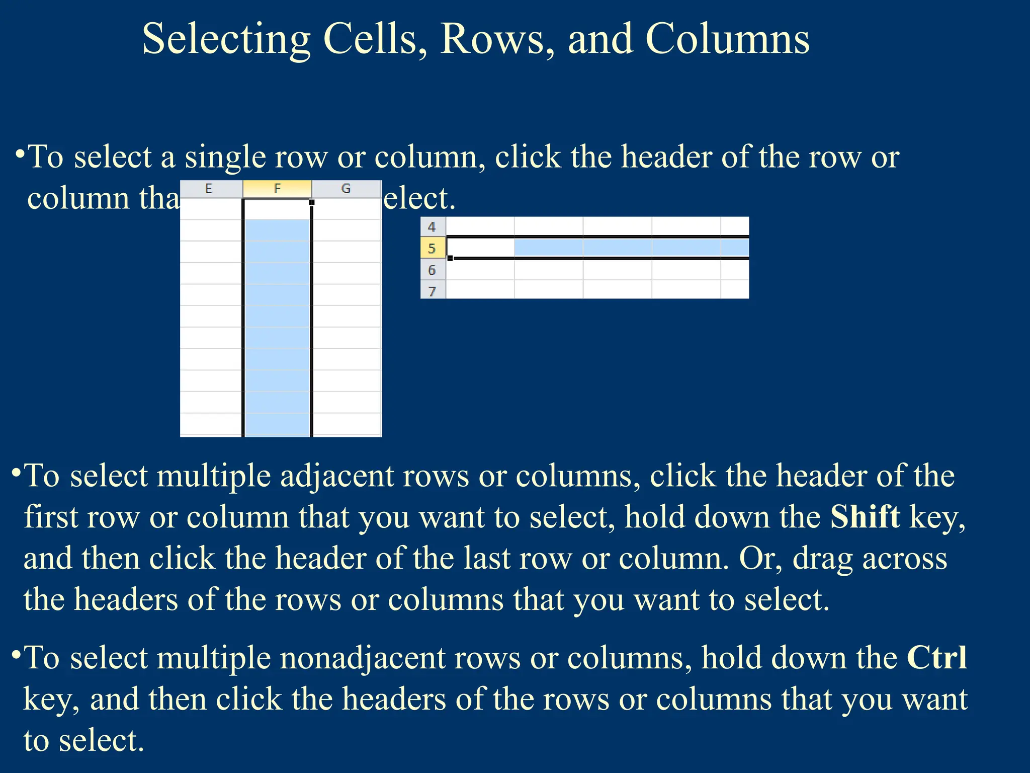 Selecting Cells, Rows, and Columns
•To select a single row or column, click the header of the row or
column that you want to select.
•To select multiple adjacent rows or columns, click the header of the
first row or column that you want to select, hold down the Shift key,
and then click the header of the last row or column. Or, drag across
the headers of the rows or columns that you want to select.
•To select multiple nonadjacent rows or columns, hold down the Ctrl
key, and then click the headers of the rows or columns that you want
to select.
 