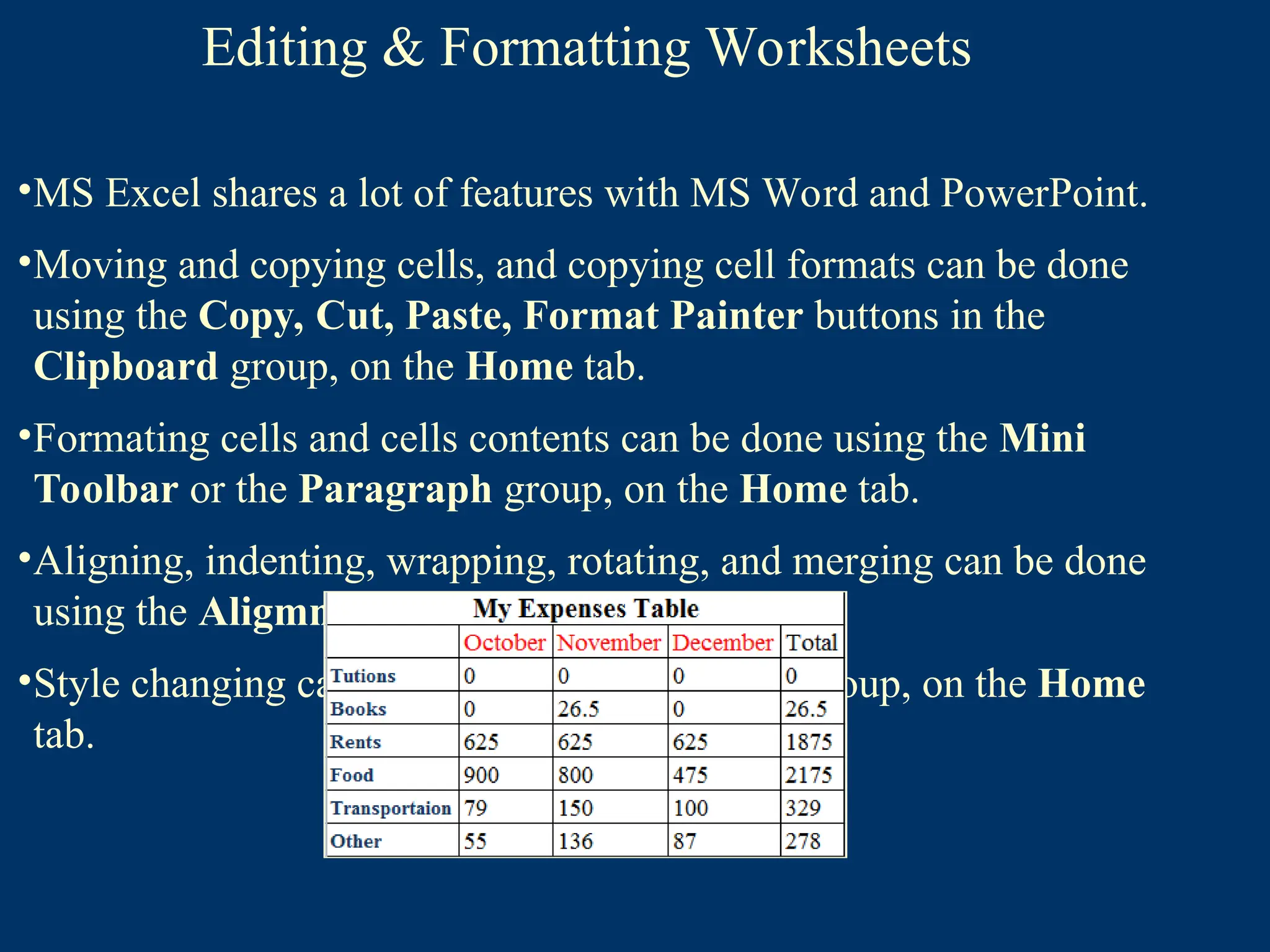 Editing & Formatting Worksheets
•MS Excel shares a lot of features with MS Word and PowerPoint.
•Moving and copying cells, and copying cell formats can be done
using the Copy, Cut, Paste, Format Painter buttons in the
Clipboard group, on the Home tab.
•Formating cells and cells contents can be done using the Mini
Toolbar or the Paragraph group, on the Home tab.
•Aligning, indenting, wrapping, rotating, and merging can be done
using the Aligmnet group, on the Home tab.
•Style changing can be done, using the Styles group, on the Home
tab.
 