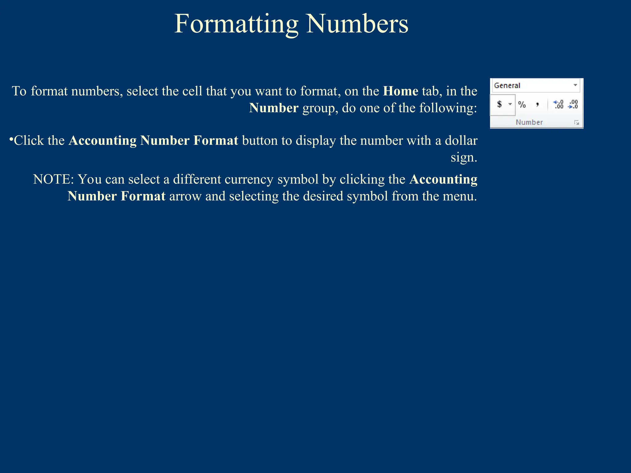 Formatting Numbers
To format numbers, select the cell that you want to format, on the Home tab, in the
Number group, do one of the following:
•Click the Accounting Number Format button to display the number with a dollar
sign.
NOTE: You can select a different currency symbol by clicking the Accounting
Number Format arrow and selecting the desired symbol from the menu.
 