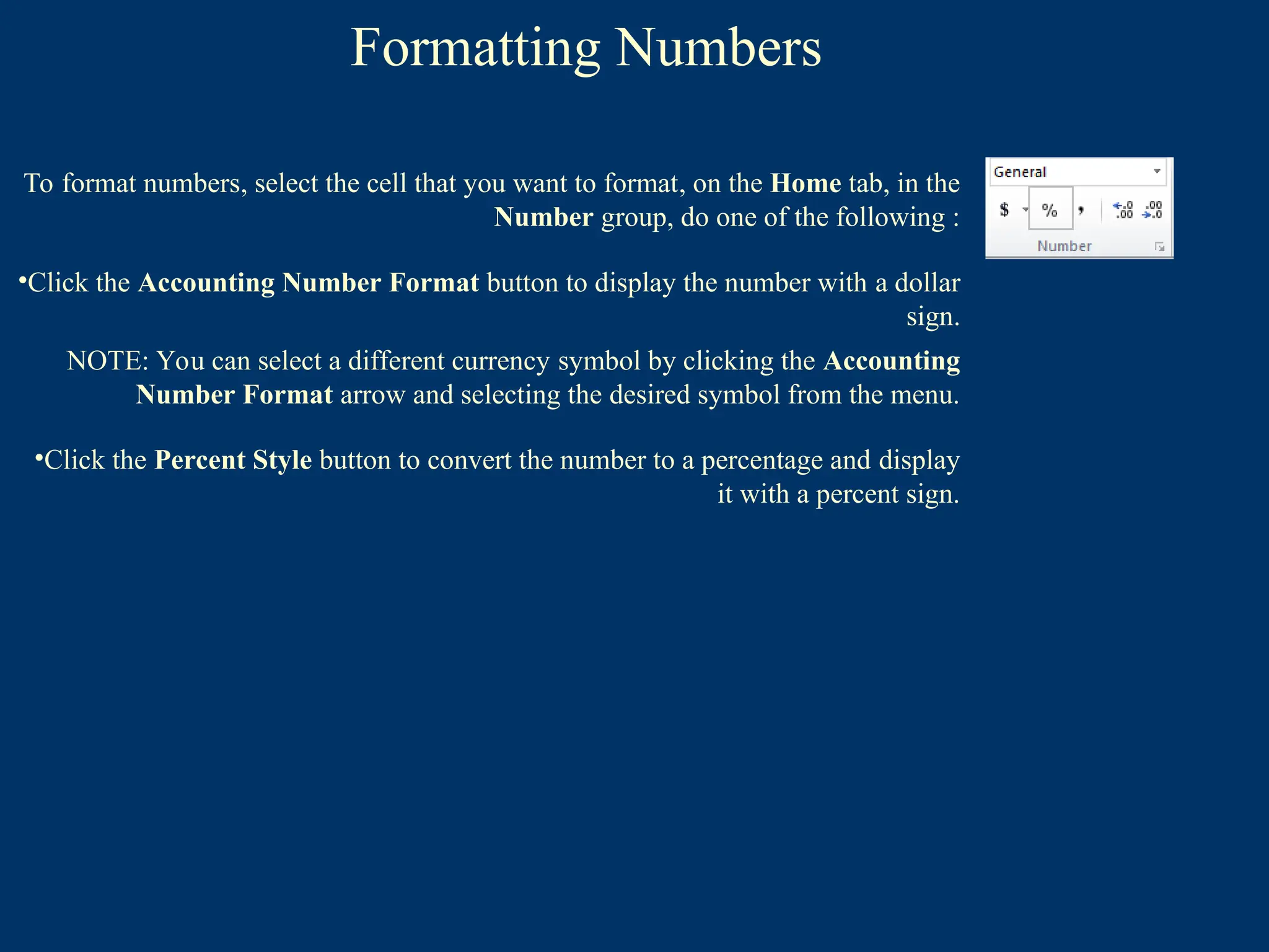 Formatting Numbers
To format numbers, select the cell that you want to format, on the Home tab, in the
Number group, do one of the following :
•Click the Accounting Number Format button to display the number with a dollar
sign.
NOTE: You can select a different currency symbol by clicking the Accounting
Number Format arrow and selecting the desired symbol from the menu.
•Click the Percent Style button to convert the number to a percentage and display
it with a percent sign.
 
