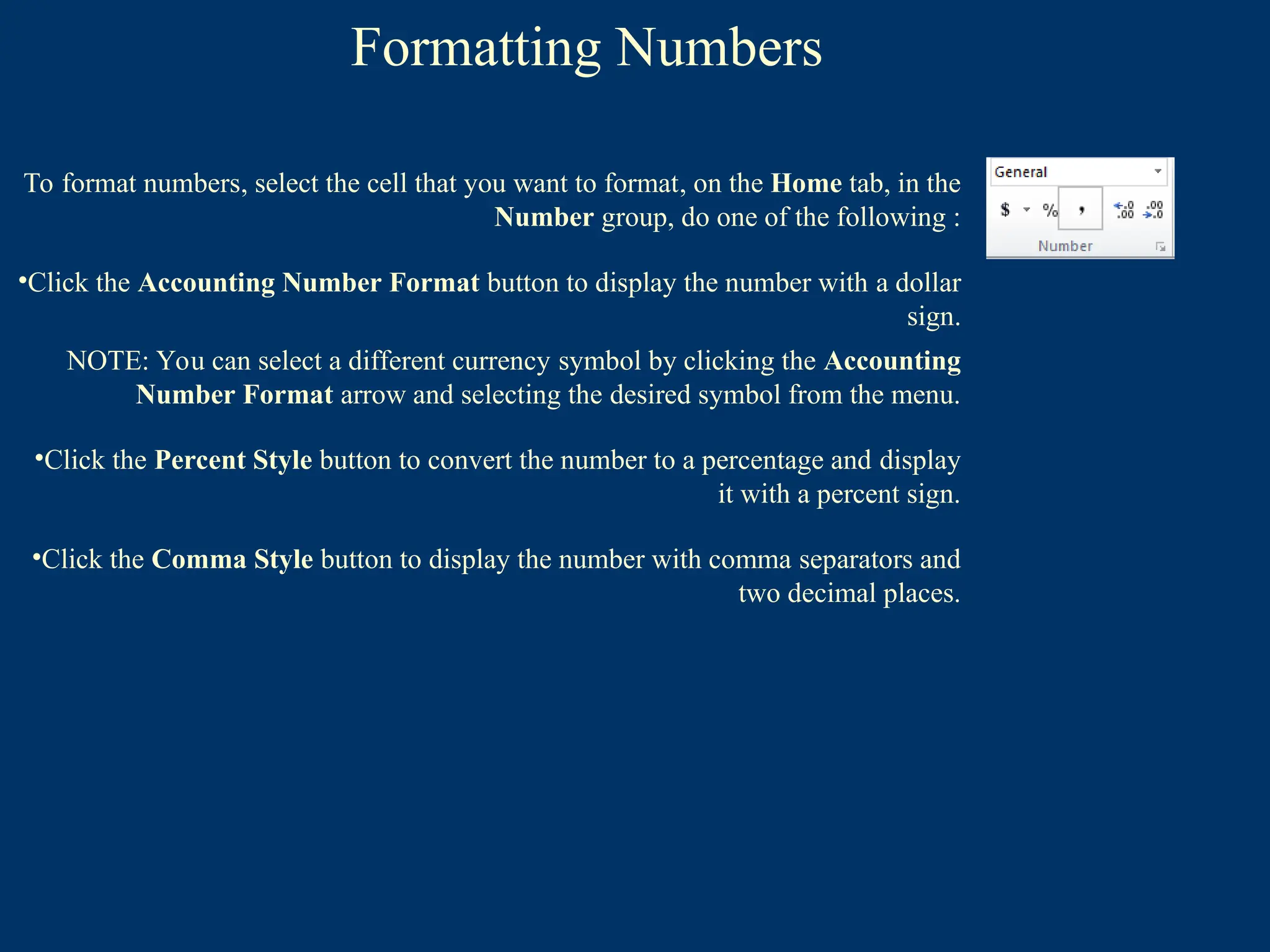 Formatting Numbers
To format numbers, select the cell that you want to format, on the Home tab, in the
Number group, do one of the following :
•Click the Accounting Number Format button to display the number with a dollar
sign.
NOTE: You can select a different currency symbol by clicking the Accounting
Number Format arrow and selecting the desired symbol from the menu.
•Click the Percent Style button to convert the number to a percentage and display
it with a percent sign.
•Click the Comma Style button to display the number with comma separators and
two decimal places.
 