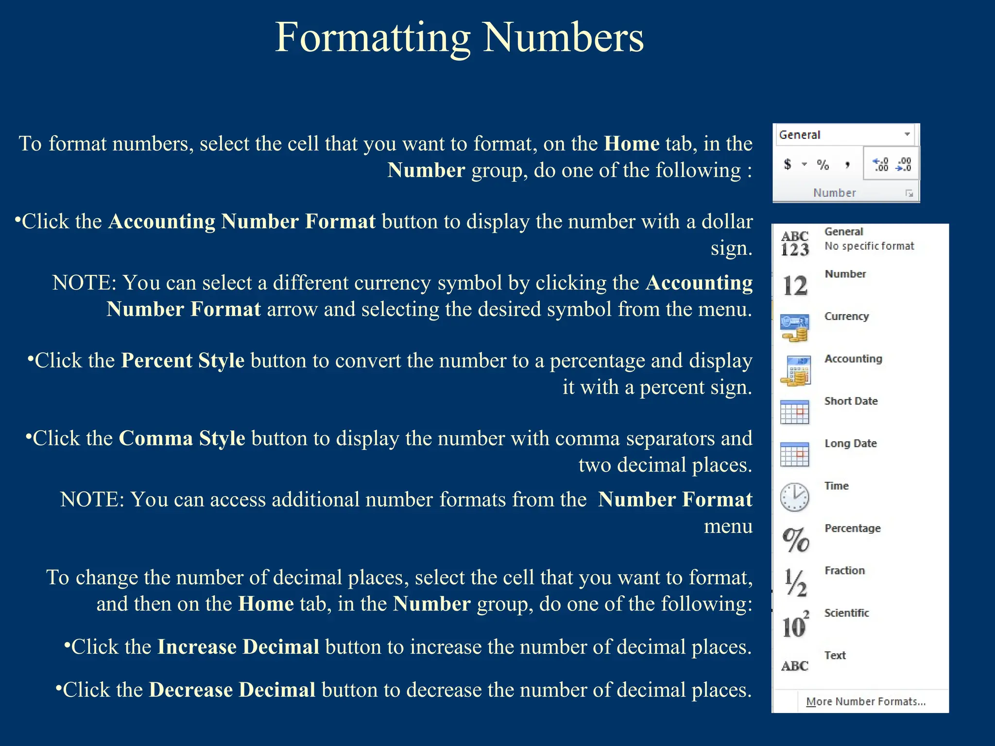 Formatting Numbers
To format numbers, select the cell that you want to format, on the Home tab, in the
Number group, do one of the following :
•Click the Accounting Number Format button to display the number with a dollar
sign.
NOTE: You can select a different currency symbol by clicking the Accounting
Number Format arrow and selecting the desired symbol from the menu.
•Click the Percent Style button to convert the number to a percentage and display
it with a percent sign.
•Click the Comma Style button to display the number with comma separators and
two decimal places.
NOTE: You can access additional number formats from the Number Format
menu
To change the number of decimal places, select the cell that you want to format,
and then on the Home tab, in the Number group, do one of the following:
•Click the Increase Decimal button to increase the number of decimal places.
•Click the Decrease Decimal button to decrease the number of decimal places.
 