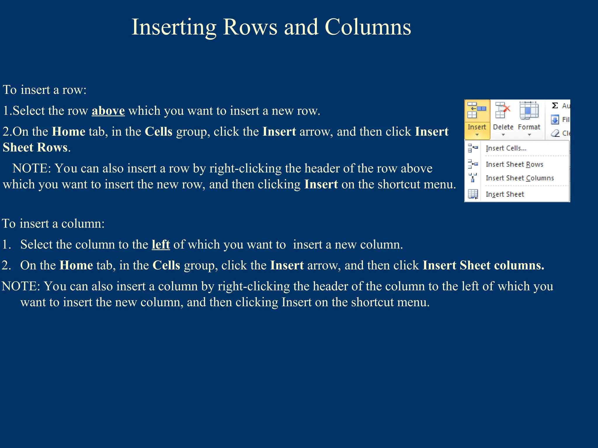 Inserting Rows and Columns
To insert a column:
1. Select the column to the left of which you want to insert a new column.
2. On the Home tab, in the Cells group, click the Insert arrow, and then click Insert Sheet columns.
NOTE: You can also insert a column by right-clicking the header of the column to the left of which you
want to insert the new column, and then clicking Insert on the shortcut menu.
To insert a row:
1.Select the row above which you want to insert a new row.
2.On the Home tab, in the Cells group, click the Insert arrow, and then click Insert
Sheet Rows.
NOTE: You can also insert a row by right-clicking the header of the row above
which you want to insert the new row, and then clicking Insert on the shortcut menu.
 