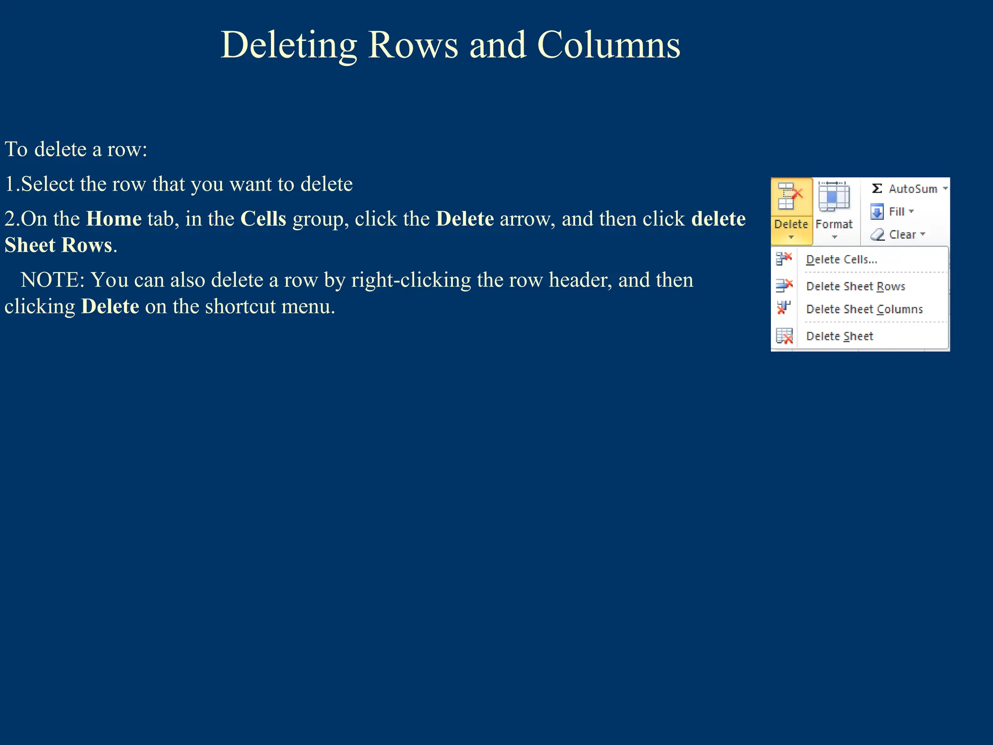 Deleting Rows and Columns
To delete a row:
1.Select the row that you want to delete
2.On the Home tab, in the Cells group, click the Delete arrow, and then click delete
Sheet Rows.
NOTE: You can also delete a row by right-clicking the row header, and then
clicking Delete on the shortcut menu.
 