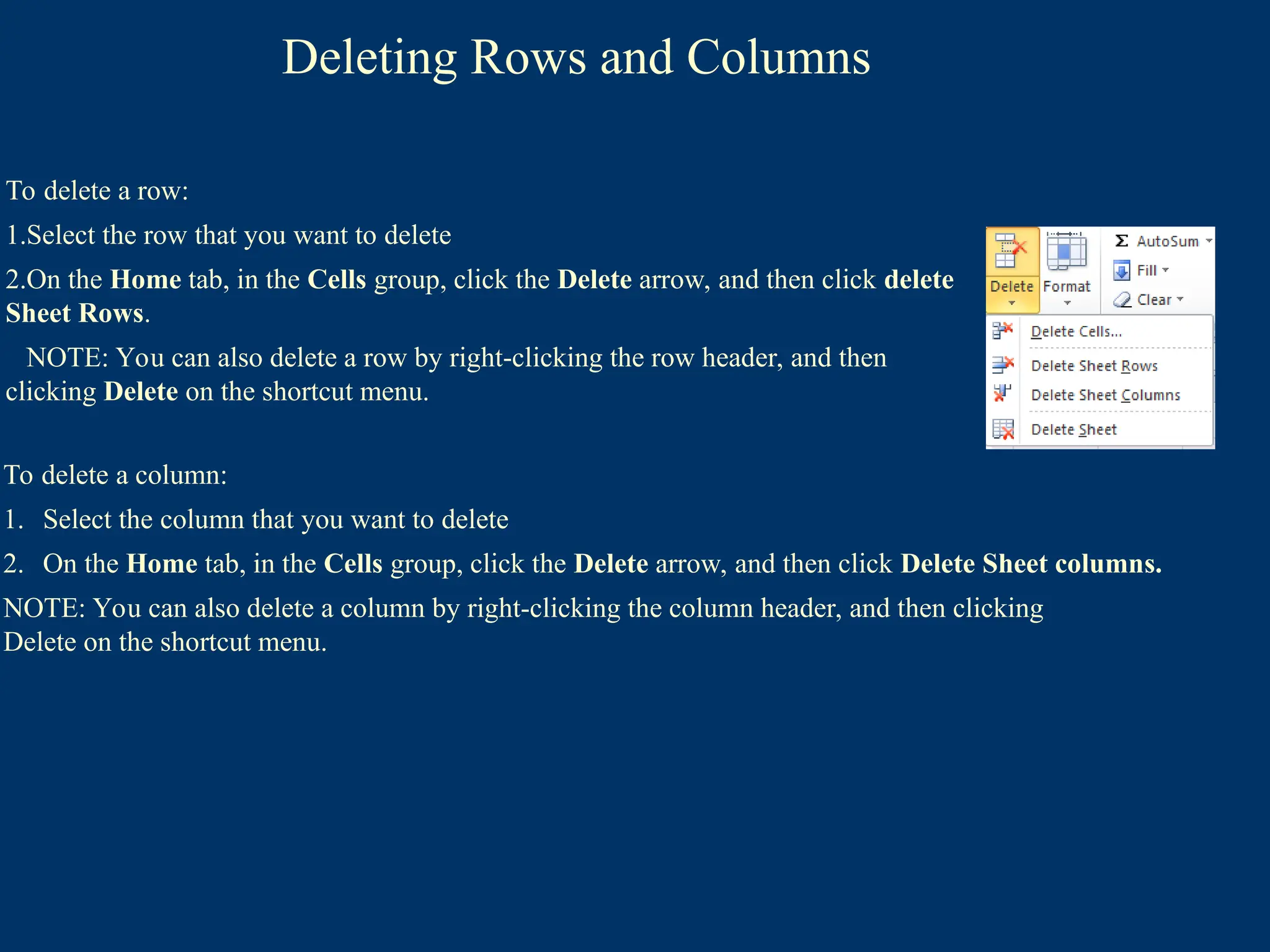 Deleting Rows and Columns
To delete a column:
1. Select the column that you want to delete
2. On the Home tab, in the Cells group, click the Delete arrow, and then click Delete Sheet columns.
NOTE: You can also delete a column by right-clicking the column header, and then clicking
Delete on the shortcut menu.
To delete a row:
1.Select the row that you want to delete
2.On the Home tab, in the Cells group, click the Delete arrow, and then click delete
Sheet Rows.
NOTE: You can also delete a row by right-clicking the row header, and then
clicking Delete on the shortcut menu.
 