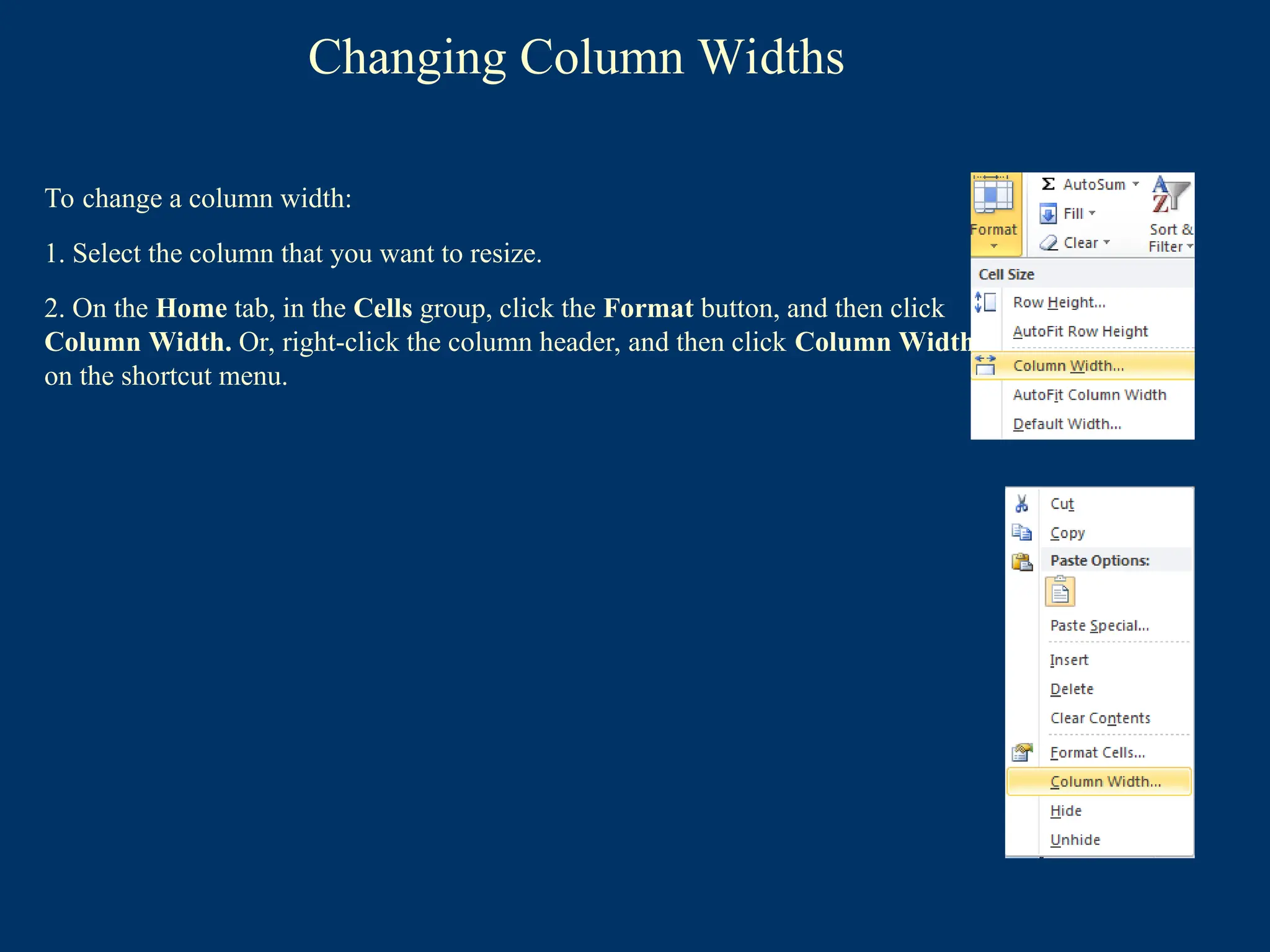 Changing Column Widths
To change a column width:
1. Select the column that you want to resize.
2. On the Home tab, in the Cells group, click the Format button, and then click
Column Width. Or, right-click the column header, and then click Column Width
on the shortcut menu.
 
