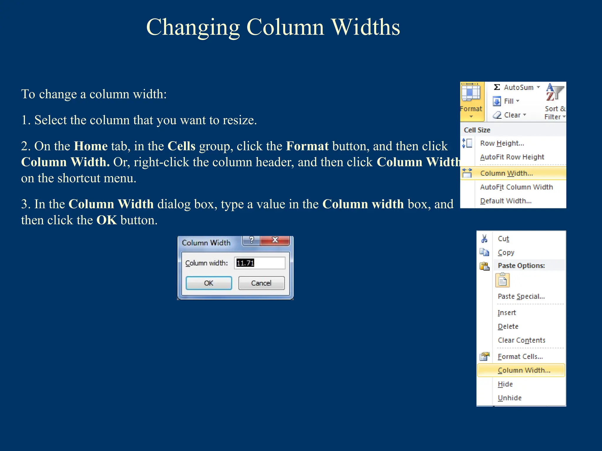 Changing Column Widths
To change a column width:
1. Select the column that you want to resize.
2. On the Home tab, in the Cells group, click the Format button, and then click
Column Width. Or, right-click the column header, and then click Column Width
on the shortcut menu.
3. In the Column Width dialog box, type a value in the Column width box, and
then click the OK button.
 