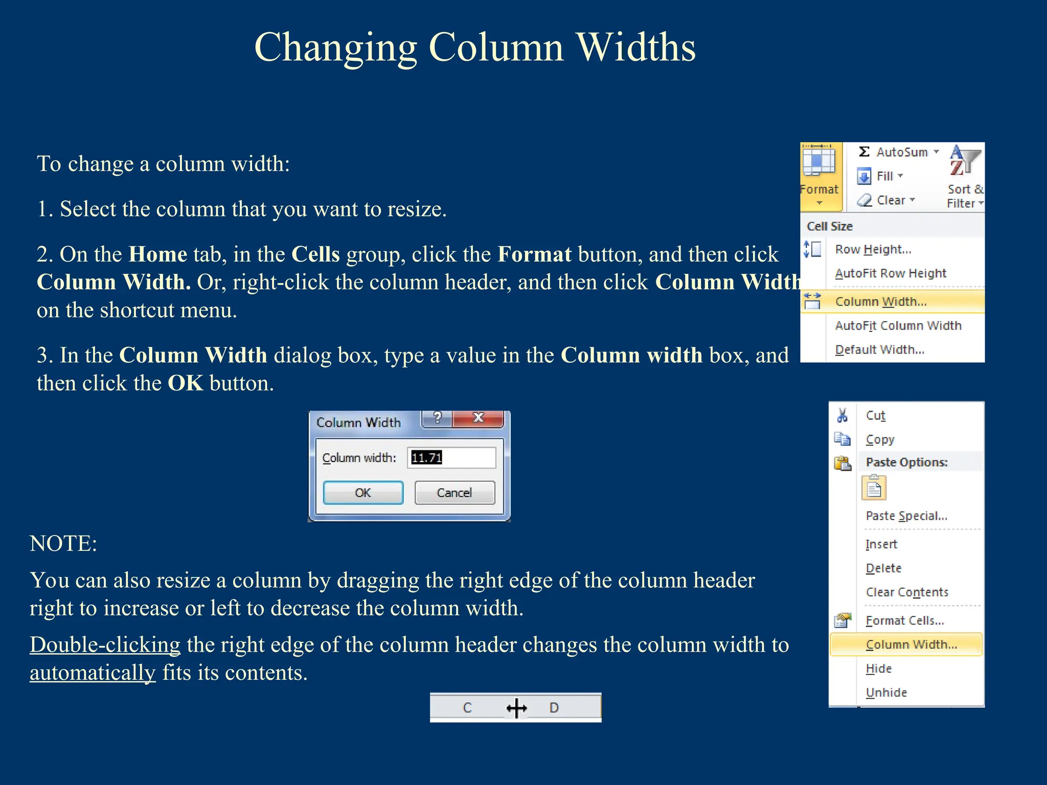 Changing Column Widths
To change a column width:
1. Select the column that you want to resize.
2. On the Home tab, in the Cells group, click the Format button, and then click
Column Width. Or, right-click the column header, and then click Column Width
on the shortcut menu.
3. In the Column Width dialog box, type a value in the Column width box, and
then click the OK button.
NOTE:
You can also resize a column by dragging the right edge of the column header
right to increase or left to decrease the column width.
Double-clicking the right edge of the column header changes the column width to
automatically fits its contents.
 