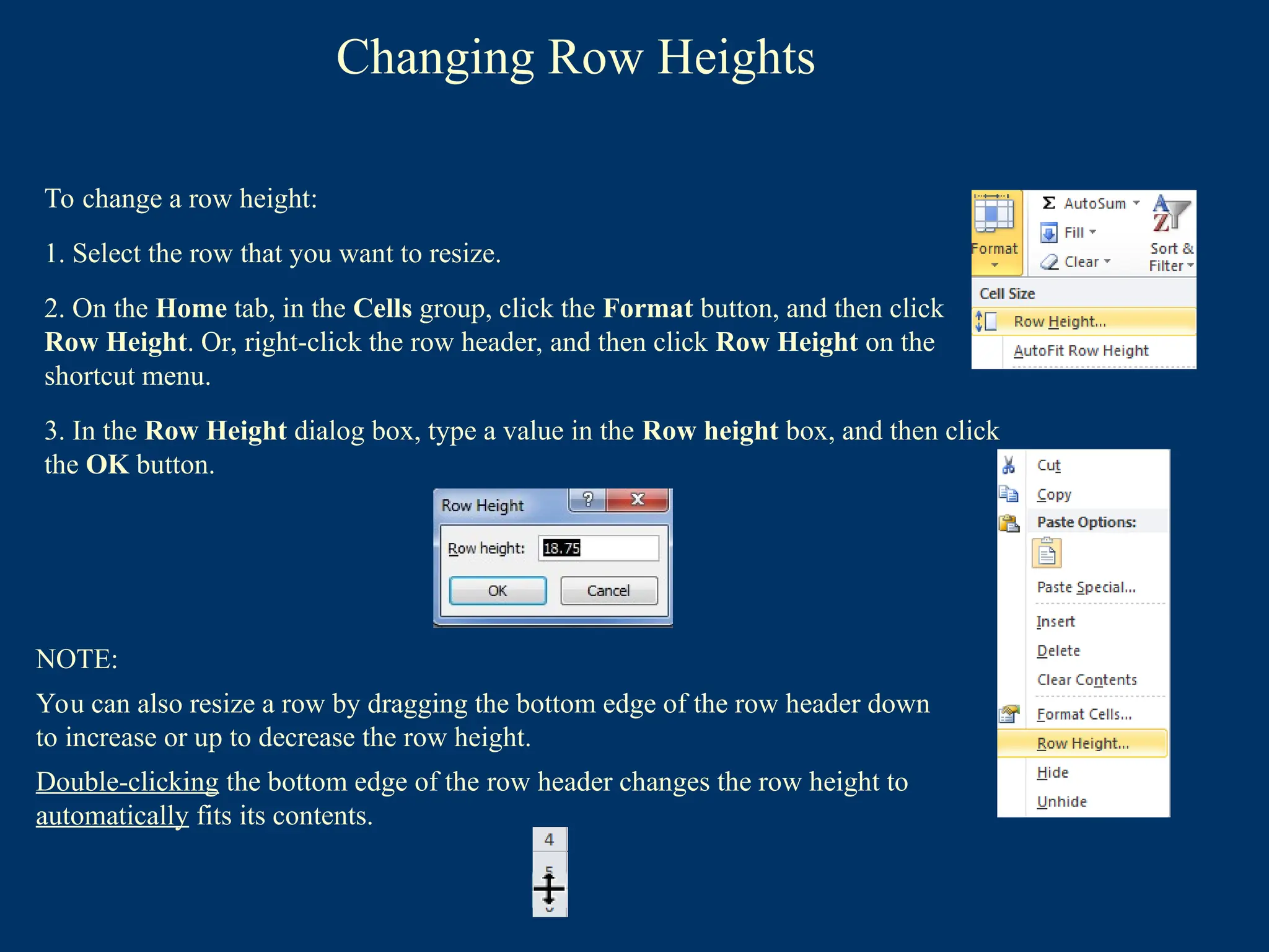 Changing Row Heights
To change a row height:
1. Select the row that you want to resize.
2. On the Home tab, in the Cells group, click the Format button, and then click
Row Height. Or, right-click the row header, and then click Row Height on the
shortcut menu.
3. In the Row Height dialog box, type a value in the Row height box, and then click
the OK button.
NOTE:
You can also resize a row by dragging the bottom edge of the row header down
to increase or up to decrease the row height.
Double-clicking the bottom edge of the row header changes the row height to
automatically fits its contents.
 