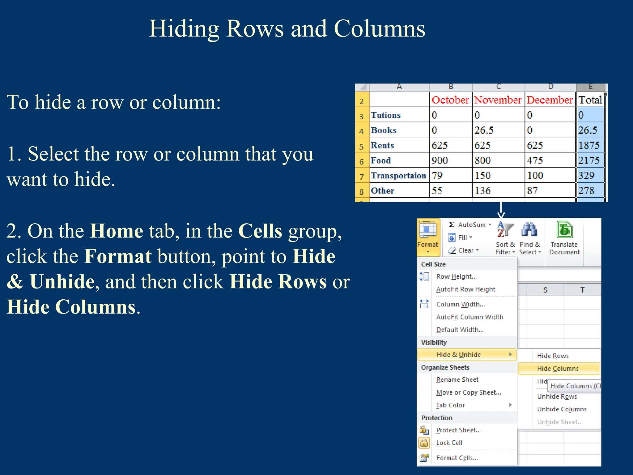 Hiding Rows and Columns
To hide a row or column:
1. Select the row or column that you
want to hide.
2. On the Home tab, in the Cells group,
click the Format button, point to Hide
& Unhide, and then click Hide Rows or
Hide Columns.
 