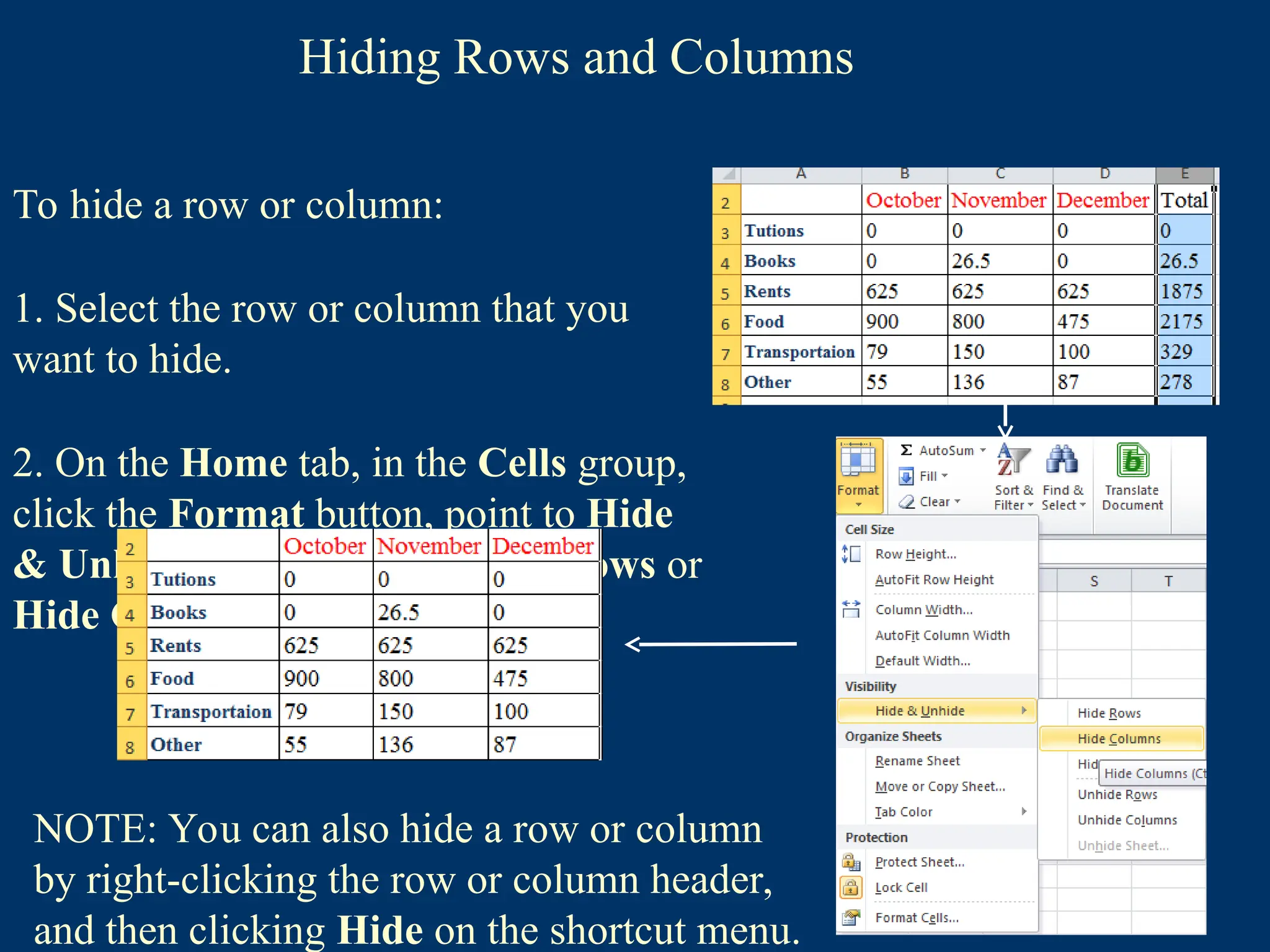 Hiding Rows and Columns
To hide a row or column:
1. Select the row or column that you
want to hide.
2. On the Home tab, in the Cells group,
click the Format button, point to Hide
& Unhide, and then click Hide Rows or
Hide Columns.
NOTE: You can also hide a row or column
by right-clicking the row or column header,
and then clicking Hide on the shortcut menu.
 