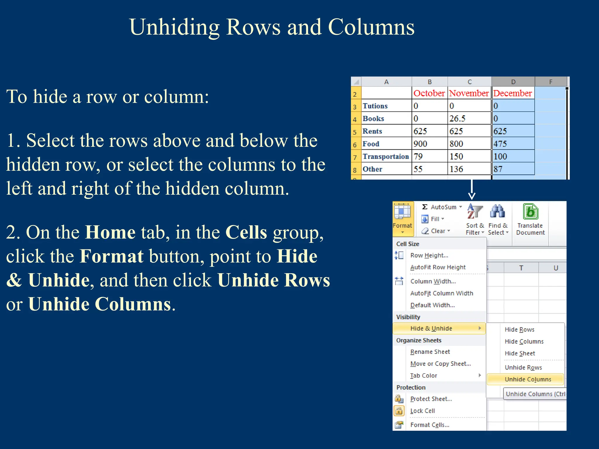 Unhiding Rows and Columns
To hide a row or column:
1. Select the rows above and below the
hidden row, or select the columns to the
left and right of the hidden column.
2. On the Home tab, in the Cells group,
click the Format button, point to Hide
& Unhide, and then click Unhide Rows
or Unhide Columns.
 