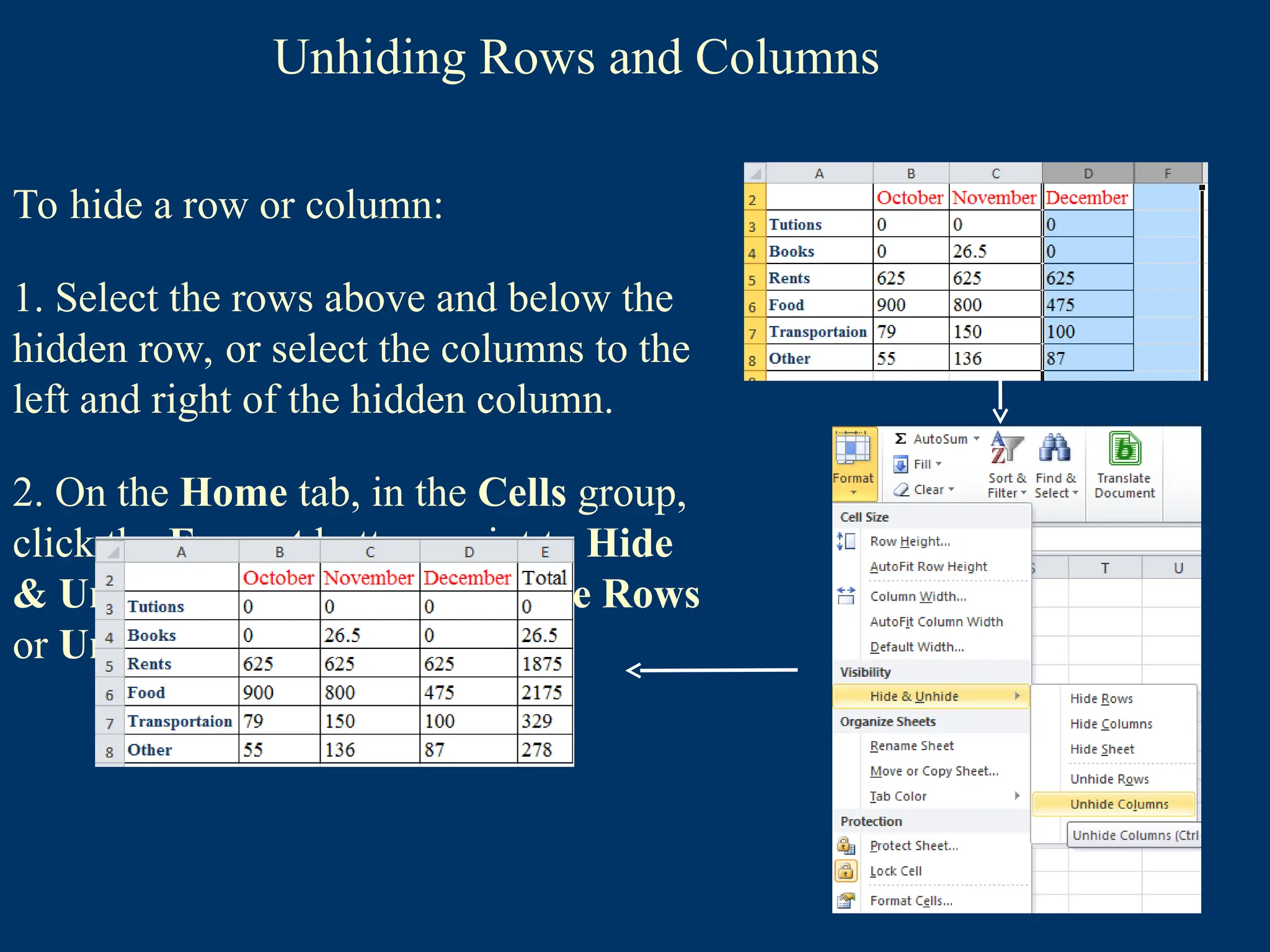 Unhiding Rows and Columns
To hide a row or column:
1. Select the rows above and below the
hidden row, or select the columns to the
left and right of the hidden column.
2. On the Home tab, in the Cells group,
click the Format button, point to Hide
& Unhide, and then click Unhide Rows
or Unhide Columns.
 