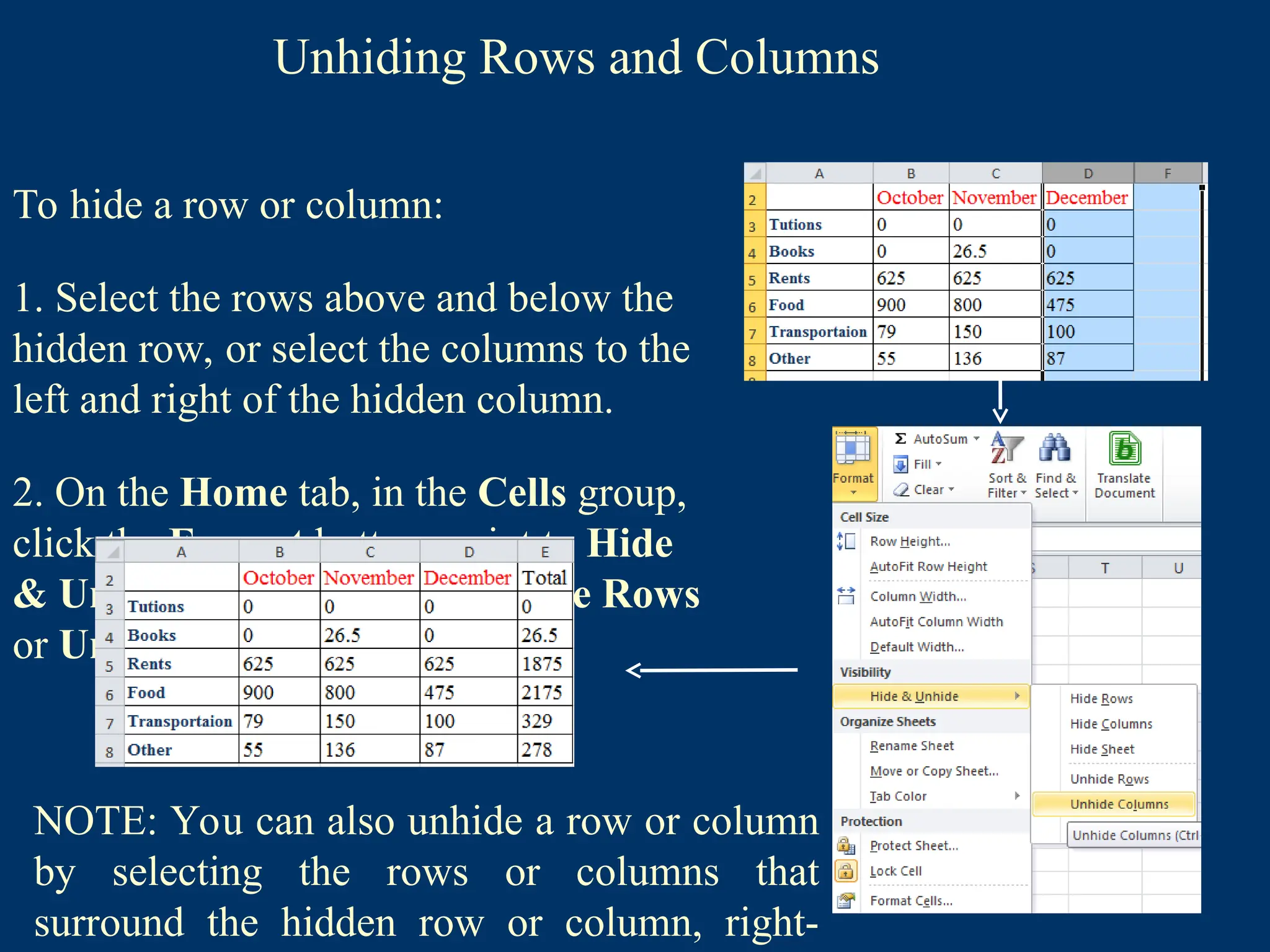 Unhiding Rows and Columns
To hide a row or column:
1. Select the rows above and below the
hidden row, or select the columns to the
left and right of the hidden column.
2. On the Home tab, in the Cells group,
click the Format button, point to Hide
& Unhide, and then click Unhide Rows
or Unhide Columns.
NOTE: You can also unhide a row or column
by selecting the rows or columns that
surround the hidden row or column, right-
 