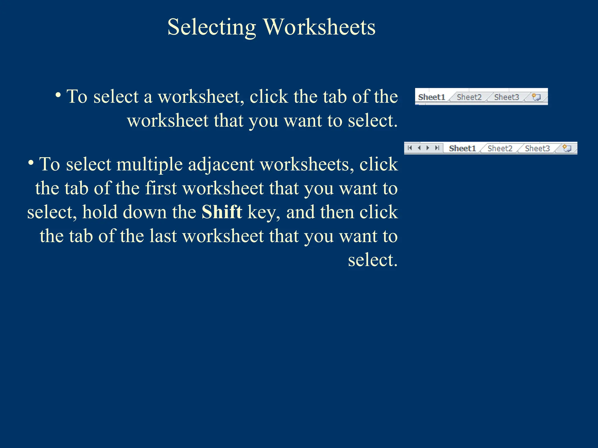 Selecting Worksheets
• To select a worksheet, click the tab of the
worksheet that you want to select.
• To select multiple adjacent worksheets, click
the tab of the first worksheet that you want to
select, hold down the Shift key, and then click
the tab of the last worksheet that you want to
select.
 