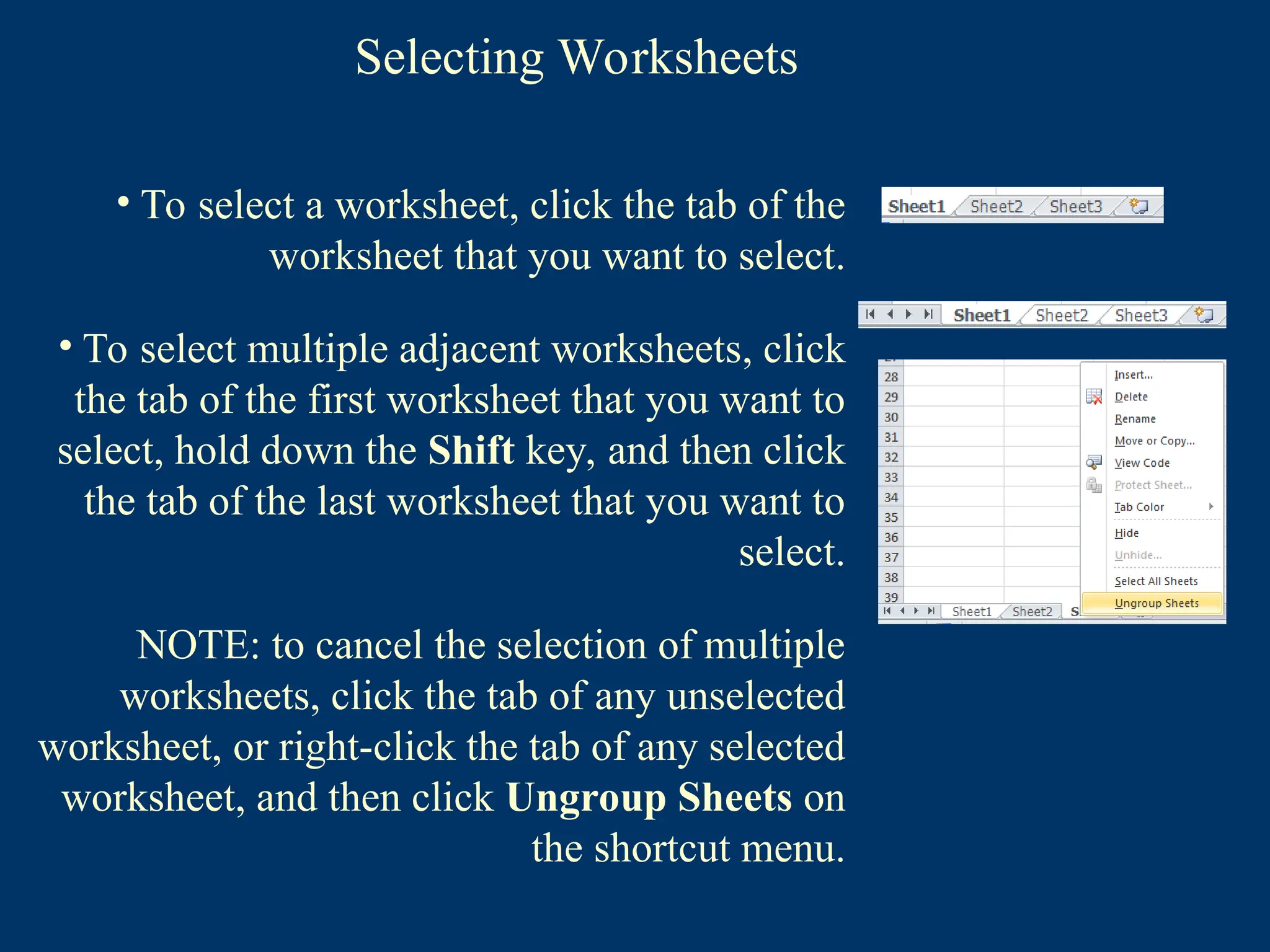 Selecting Worksheets
• To select a worksheet, click the tab of the
worksheet that you want to select.
• To select multiple adjacent worksheets, click
the tab of the first worksheet that you want to
select, hold down the Shift key, and then click
the tab of the last worksheet that you want to
select.
NOTE: to cancel the selection of multiple
worksheets, click the tab of any unselected
worksheet, or right-click the tab of any selected
worksheet, and then click Ungroup Sheets on
the shortcut menu.
 