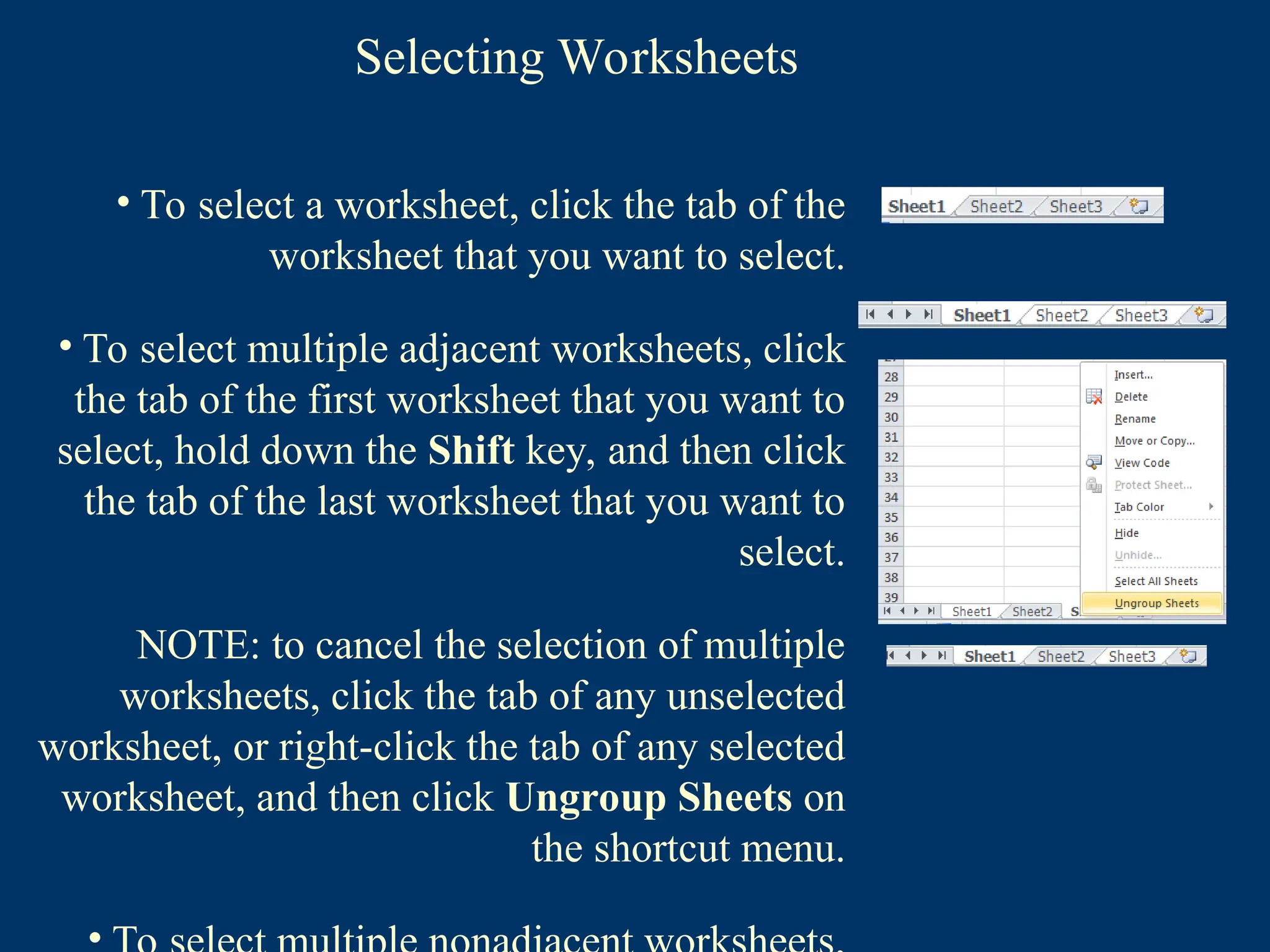 Selecting Worksheets
• To select a worksheet, click the tab of the
worksheet that you want to select.
• To select multiple adjacent worksheets, click
the tab of the first worksheet that you want to
select, hold down the Shift key, and then click
the tab of the last worksheet that you want to
select.
NOTE: to cancel the selection of multiple
worksheets, click the tab of any unselected
worksheet, or right-click the tab of any selected
worksheet, and then click Ungroup Sheets on
the shortcut menu.
 