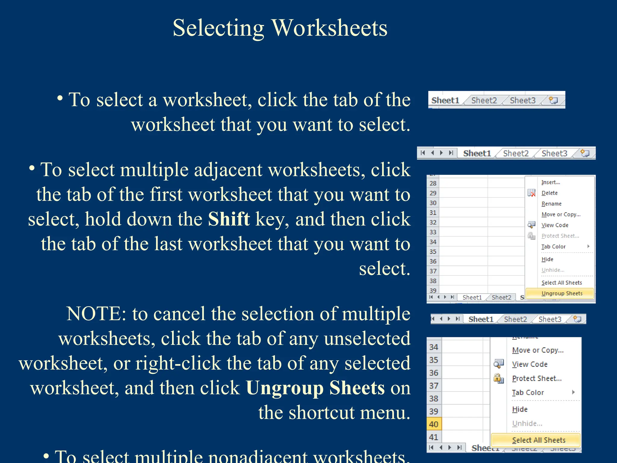 Selecting Worksheets
• To select a worksheet, click the tab of the
worksheet that you want to select.
• To select multiple adjacent worksheets, click
the tab of the first worksheet that you want to
select, hold down the Shift key, and then click
the tab of the last worksheet that you want to
select.
NOTE: to cancel the selection of multiple
worksheets, click the tab of any unselected
worksheet, or right-click the tab of any selected
worksheet, and then click Ungroup Sheets on
the shortcut menu.
 