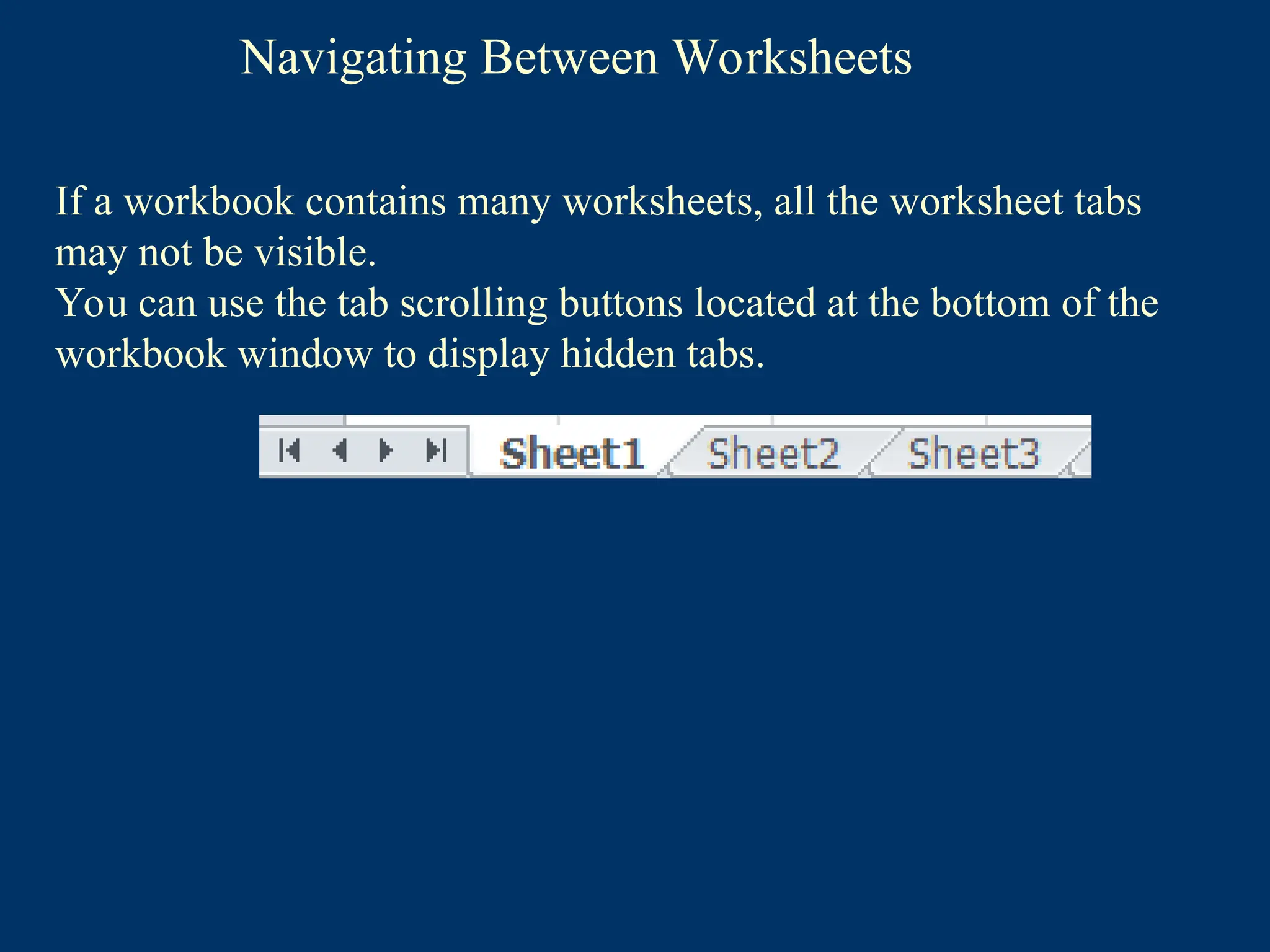 Navigating Between Worksheets
If a workbook contains many worksheets, all the worksheet tabs
may not be visible.
You can use the tab scrolling buttons located at the bottom of the
workbook window to display hidden tabs.
 