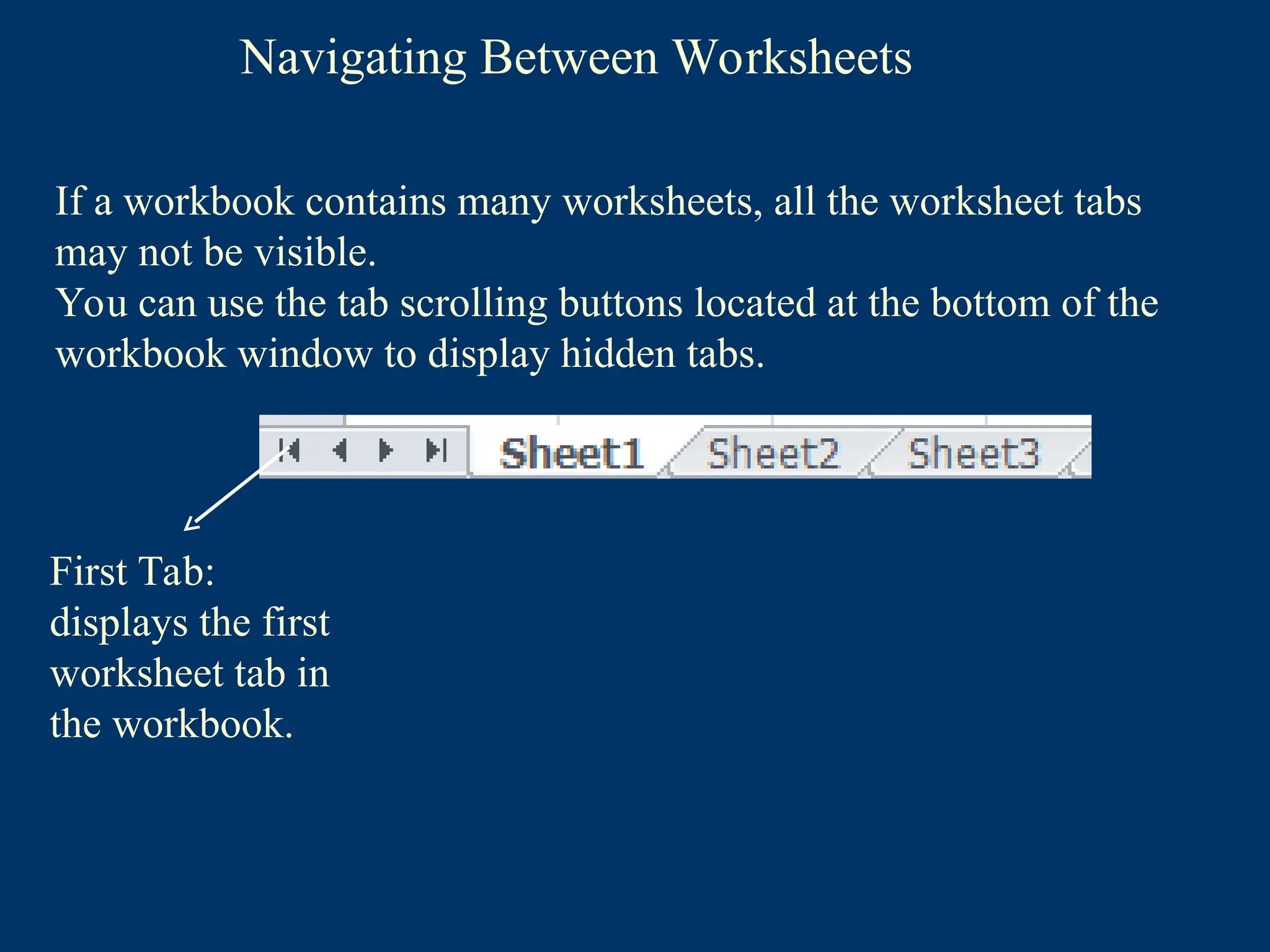 Navigating Between Worksheets
First Tab:
displays the first
worksheet tab in
the workbook.
If a workbook contains many worksheets, all the worksheet tabs
may not be visible.
You can use the tab scrolling buttons located at the bottom of the
workbook window to display hidden tabs.
 