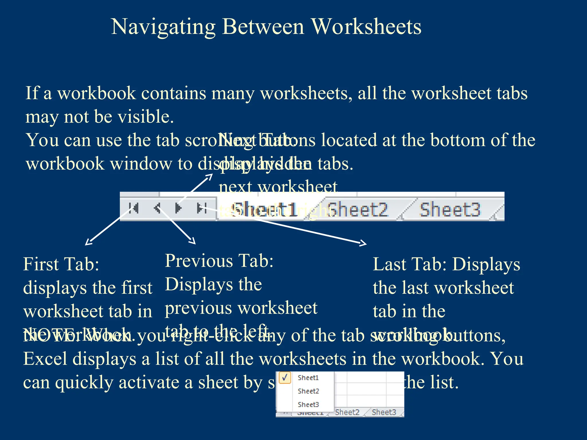 Navigating Between Worksheets
First Tab:
displays the first
worksheet tab in
the workbook.
Previous Tab:
Displays the
previous worksheet
tab to the left.
Next Tab:
displays the
next worksheet
tab to the right.
Last Tab: Displays
the last worksheet
tab in the
workbook.
If a workbook contains many worksheets, all the worksheet tabs
may not be visible.
You can use the tab scrolling buttons located at the bottom of the
workbook window to display hidden tabs.
NOTE: When you right-click any of the tab scrolling buttons,
Excel displays a list of all the worksheets in the workbook. You
can quickly activate a sheet by selecting it from the list.
 