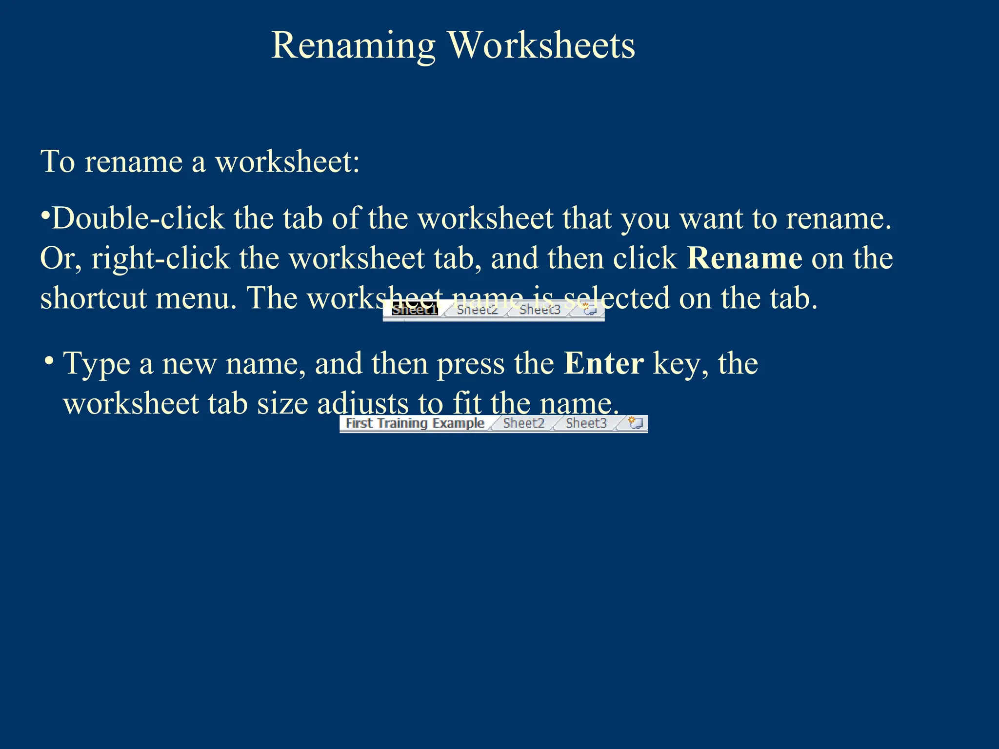 Renaming Worksheets
• Type a new name, and then press the Enter key, the
worksheet tab size adjusts to fit the name.
To rename a worksheet:
•Double-click the tab of the worksheet that you want to rename.
Or, right-click the worksheet tab, and then click Rename on the
shortcut menu. The worksheet name is selected on the tab.
 