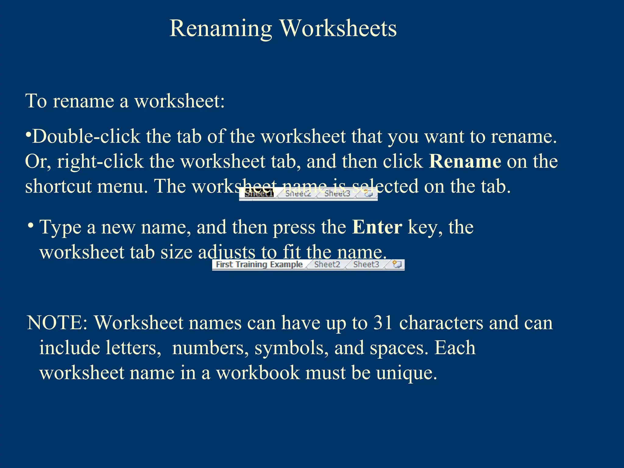 Renaming Worksheets
• Type a new name, and then press the Enter key, the
worksheet tab size adjusts to fit the name.
NOTE: Worksheet names can have up to 31 characters and can
include letters, numbers, symbols, and spaces. Each
worksheet name in a workbook must be unique.
To rename a worksheet:
•Double-click the tab of the worksheet that you want to rename.
Or, right-click the worksheet tab, and then click Rename on the
shortcut menu. The worksheet name is selected on the tab.
 