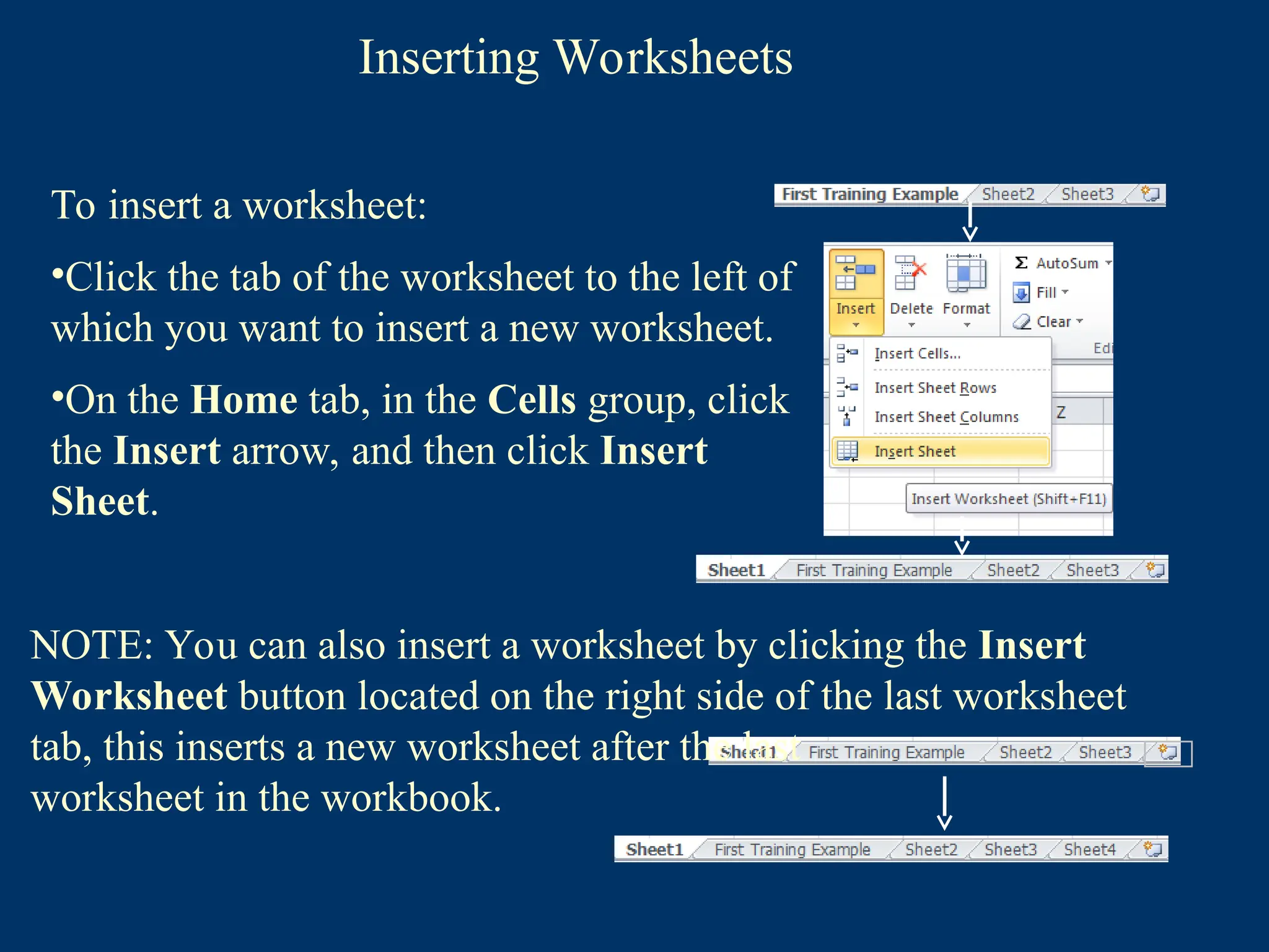 Inserting Worksheets
To insert a worksheet:
•Click the tab of the worksheet to the left of
which you want to insert a new worksheet.
•On the Home tab, in the Cells group, click
the Insert arrow, and then click Insert
Sheet.
NOTE: You can also insert a worksheet by clicking the Insert
Worksheet button located on the right side of the last worksheet
tab, this inserts a new worksheet after the last
worksheet in the workbook.
 
