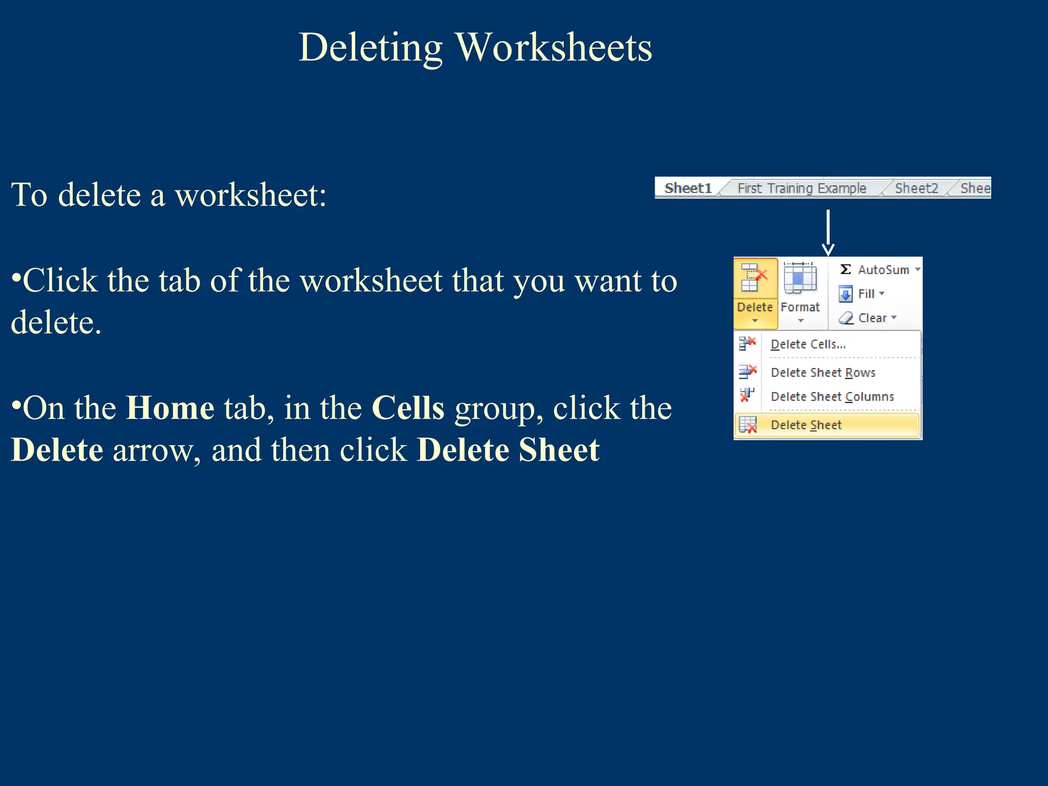 Deleting Worksheets
To delete a worksheet:
•Click the tab of the worksheet that you want to
delete.
•On the Home tab, in the Cells group, click the
Delete arrow, and then click Delete Sheet
 