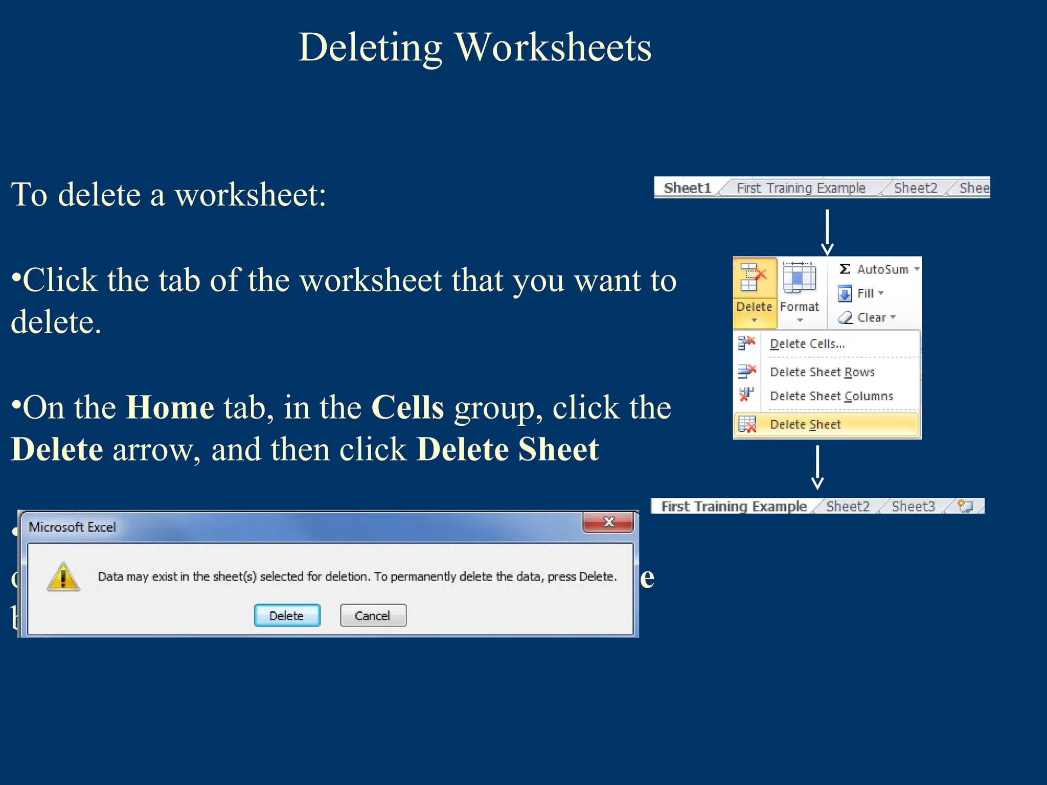 Deleting Worksheets
To delete a worksheet:
•Click the tab of the worksheet that you want to
delete.
•On the Home tab, in the Cells group, click the
Delete arrow, and then click Delete Sheet
•If the worksheet contains data, a dialog box
opens asking you to confirm. Click the Delete
button .
 