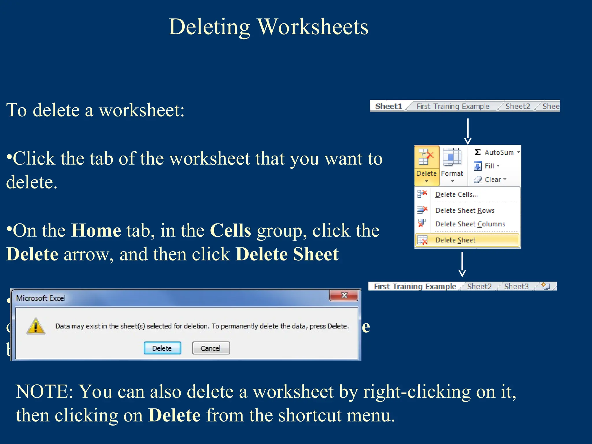Deleting Worksheets
To delete a worksheet:
•Click the tab of the worksheet that you want to
delete.
•On the Home tab, in the Cells group, click the
Delete arrow, and then click Delete Sheet
•If the worksheet contains data, a dialog box
opens asking you to confirm. Click the Delete
button .
NOTE: You can also delete a worksheet by right-clicking on it,
then clicking on Delete from the shortcut menu.
 