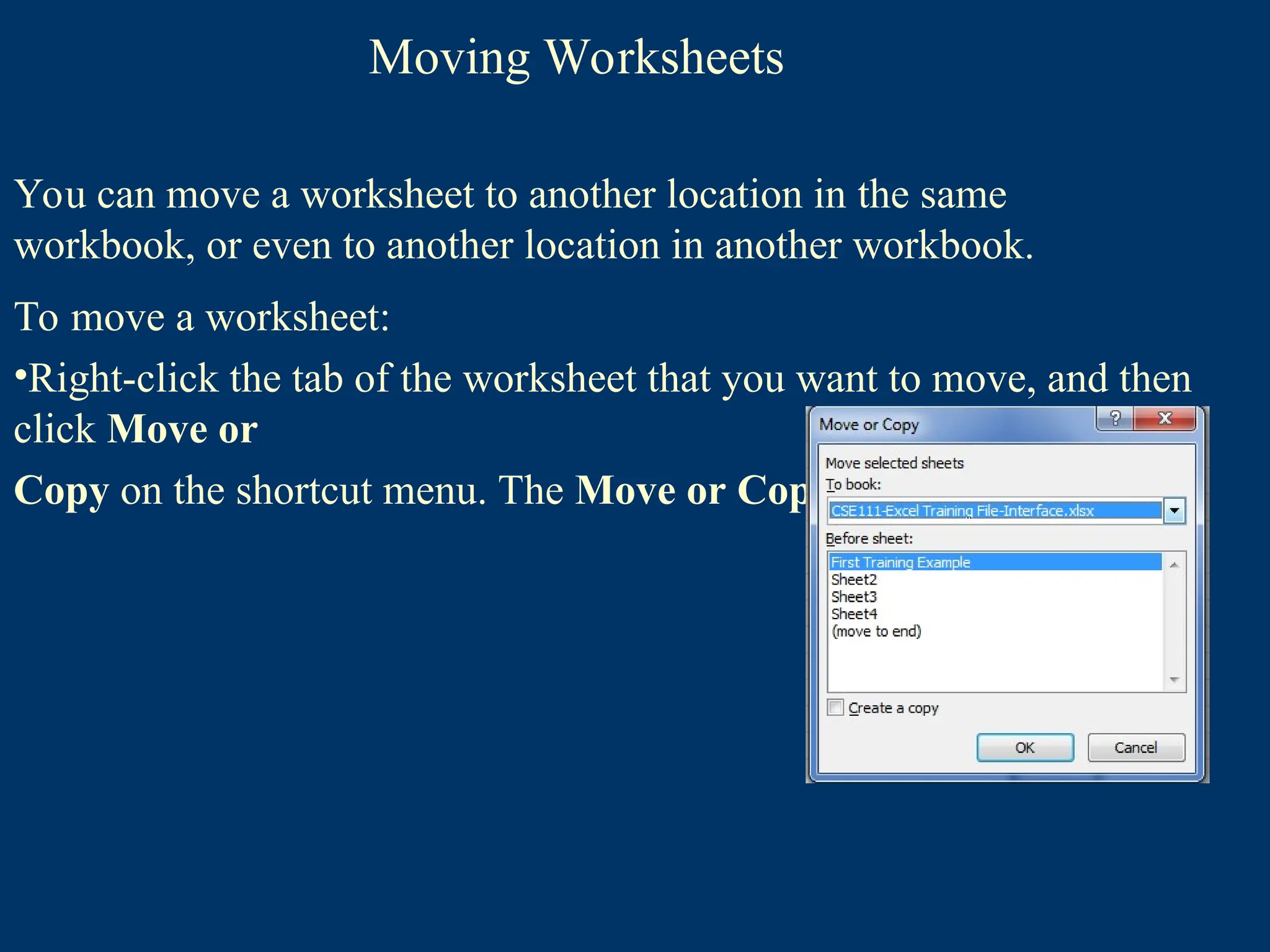 Moving Worksheets
You can move a worksheet to another location in the same
workbook, or even to another location in another workbook.
To move a worksheet:
•Right-click the tab of the worksheet that you want to move, and then
click Move or
Copy on the shortcut menu. The Move or Copy dialog box opens
 