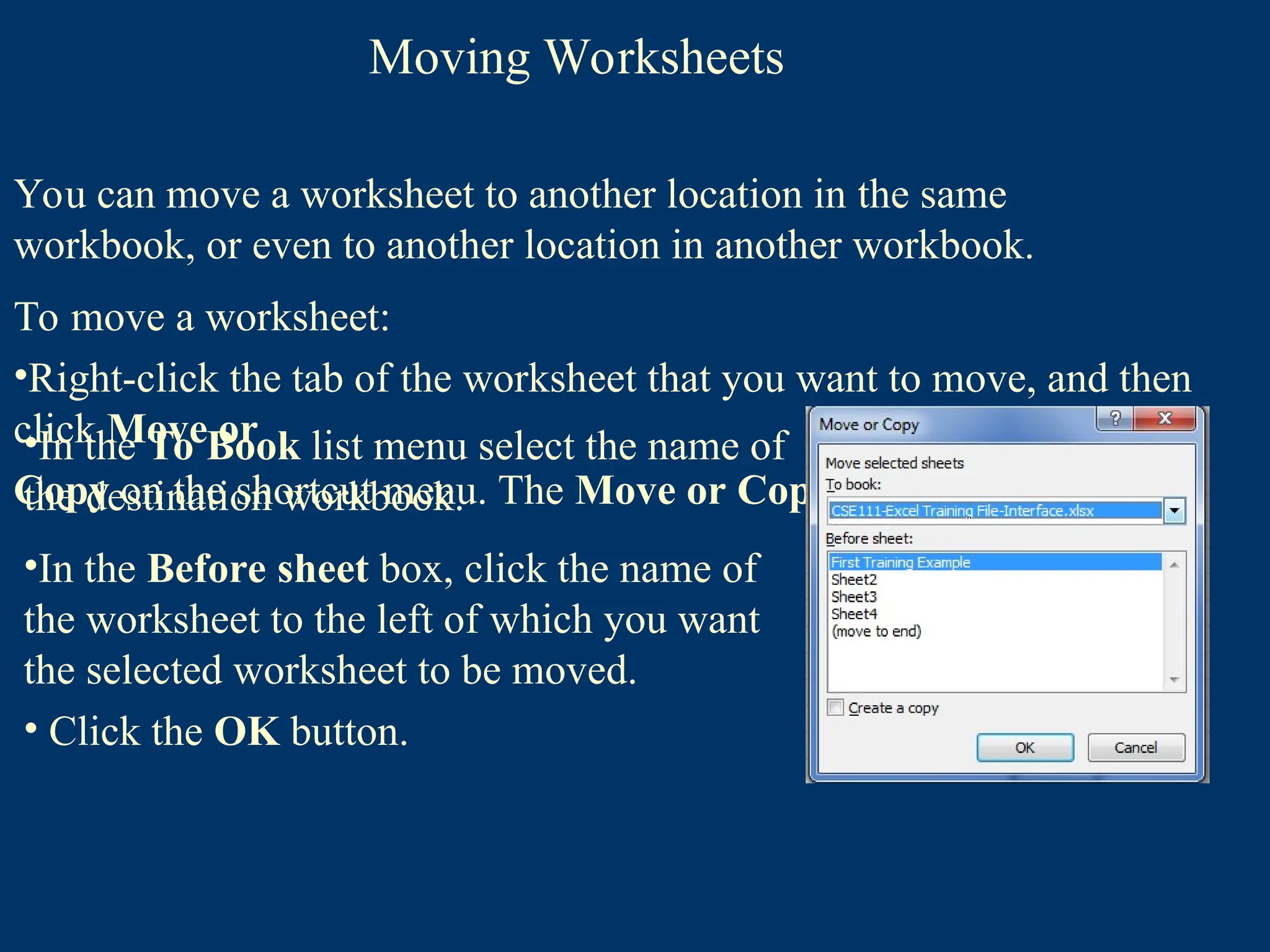 Moving Worksheets
You can move a worksheet to another location in the same
workbook, or even to another location in another workbook.
To move a worksheet:
•Right-click the tab of the worksheet that you want to move, and then
click Move or
Copy on the shortcut menu. The Move or Copy dialog box opens
•In the To Book list menu select the name of
the destination workbook.
•In the Before sheet box, click the name of
the worksheet to the left of which you want
the selected worksheet to be moved.
• Click the OK button.
 