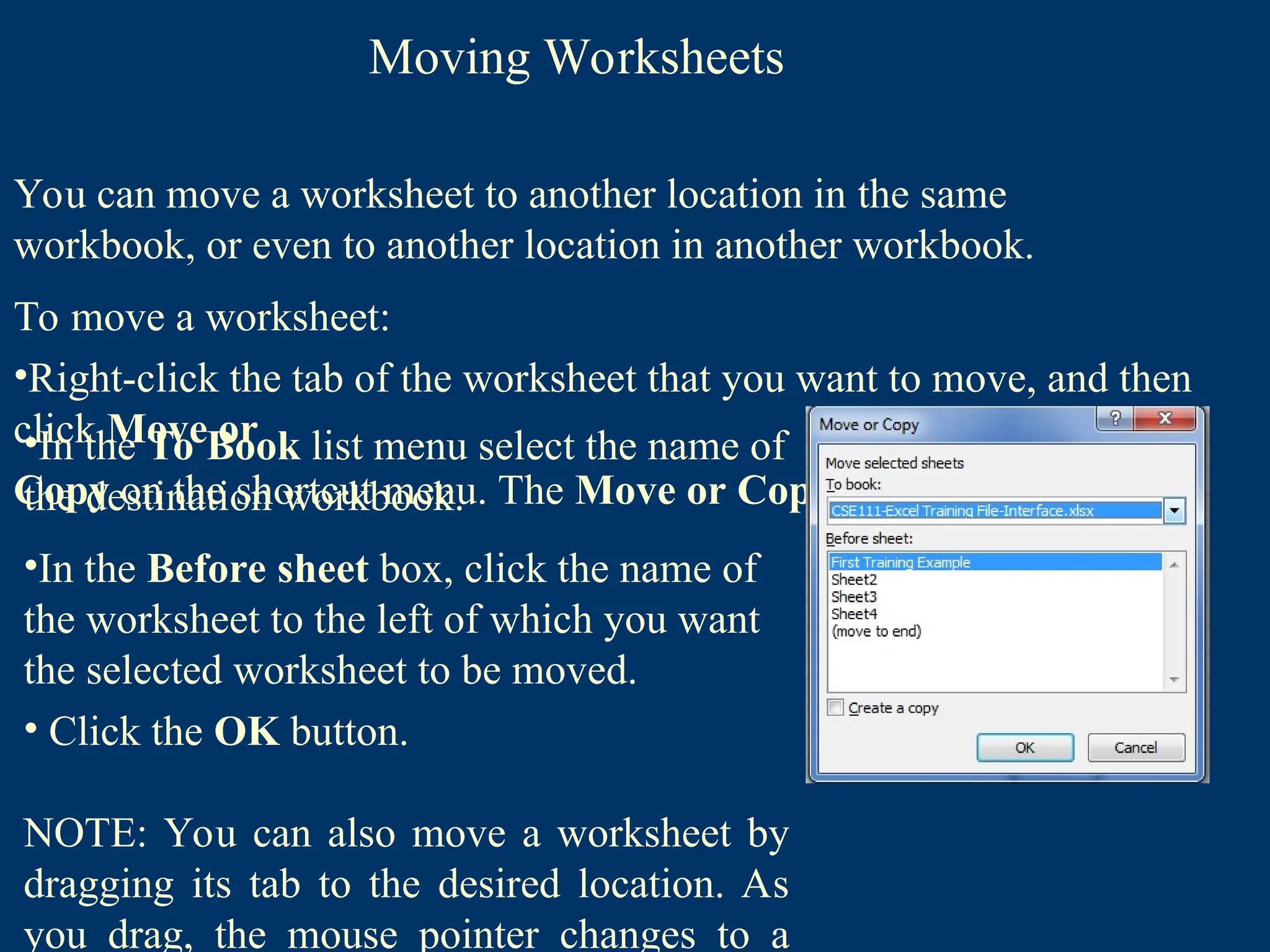 Moving Worksheets
You can move a worksheet to another location in the same
workbook, or even to another location in another workbook.
To move a worksheet:
•Right-click the tab of the worksheet that you want to move, and then
click Move or
Copy on the shortcut menu. The Move or Copy dialog box opens
•In the To Book list menu select the name of
the destination workbook.
•In the Before sheet box, click the name of
the worksheet to the left of which you want
the selected worksheet to be moved.
• Click the OK button.
NOTE: You can also move a worksheet by
dragging its tab to the desired location. As
you drag, the mouse pointer changes to a
 