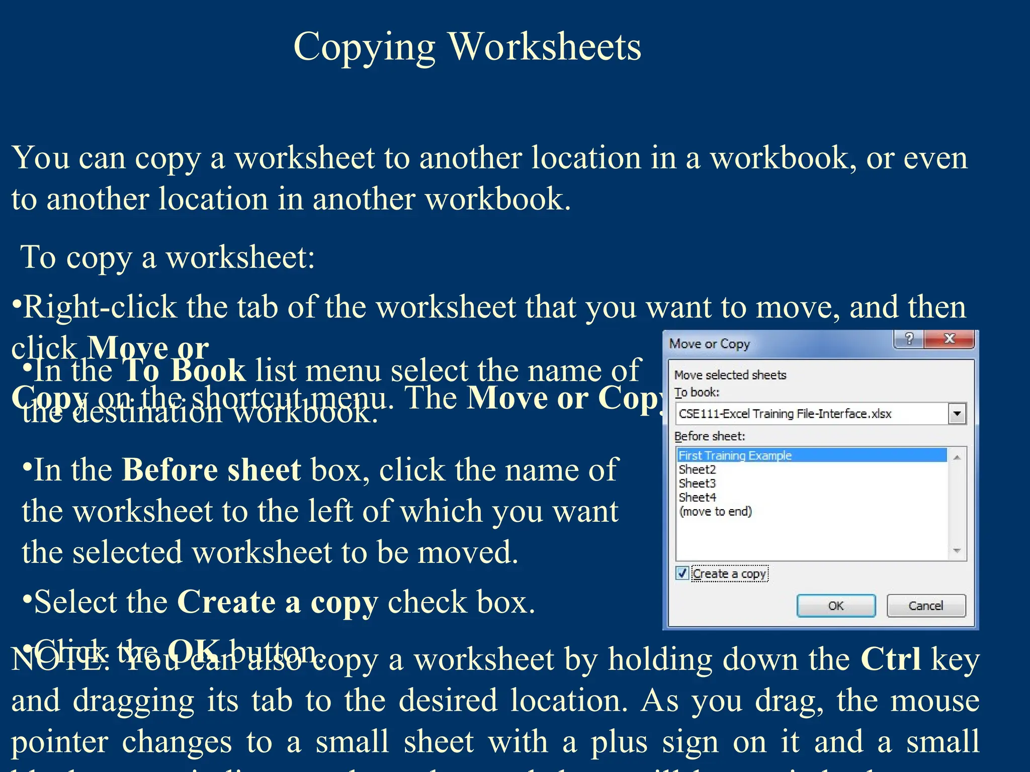 Copying Worksheets
You can copy a worksheet to another location in a workbook, or even
to another location in another workbook.
To copy a worksheet:
•Right-click the tab of the worksheet that you want to move, and then
click Move or
Copy on the shortcut menu. The Move or Copy dialog box opens
•In the To Book list menu select the name of
the destination workbook.
•In the Before sheet box, click the name of
the worksheet to the left of which you want
the selected worksheet to be moved.
•Select the Create a copy check box.
•Click the OK button.
NOTE: You can also copy a worksheet by holding down the Ctrl key
and dragging its tab to the desired location. As you drag, the mouse
pointer changes to a small sheet with a plus sign on it and a small
 