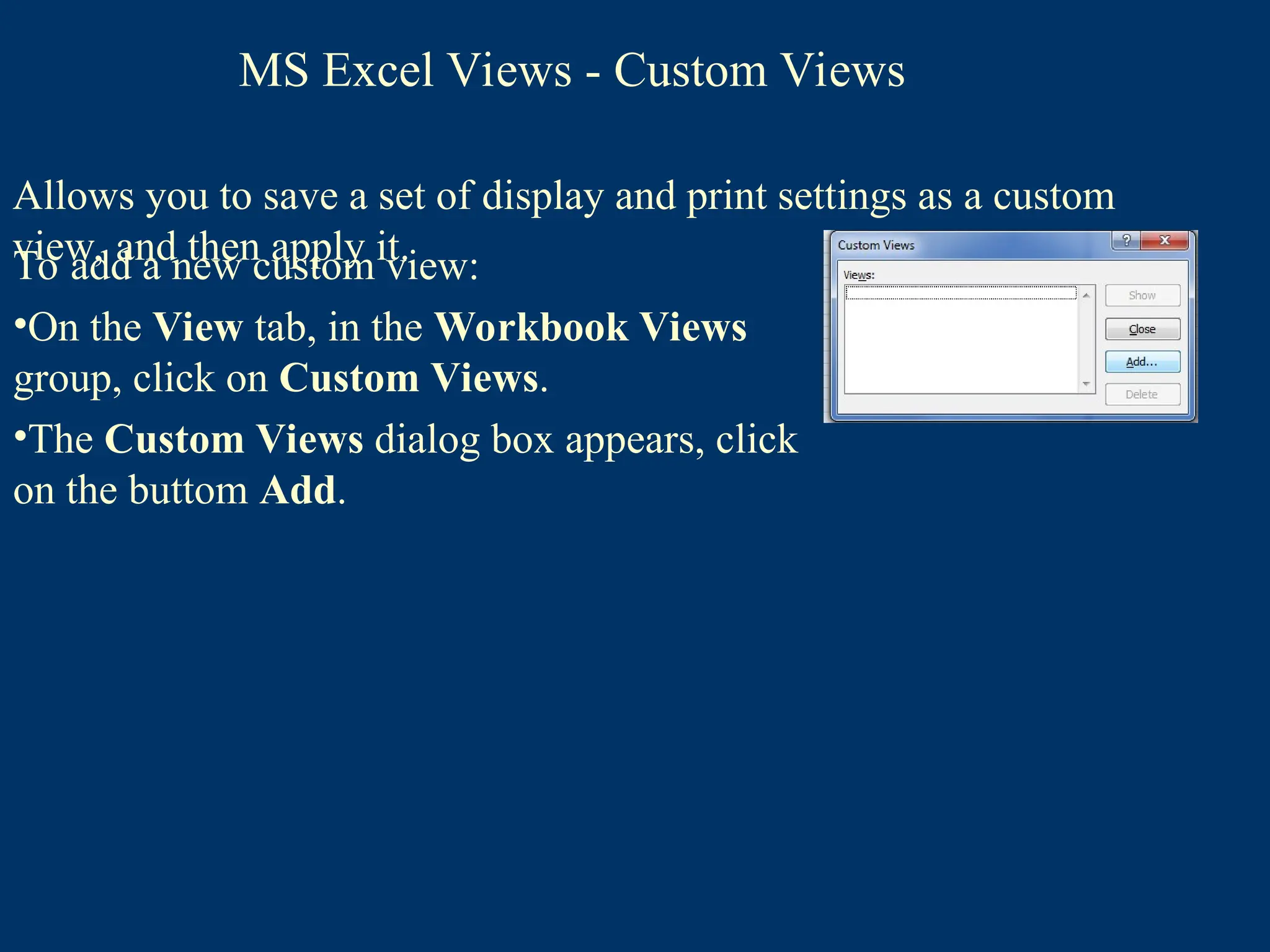 Allows you to save a set of display and print settings as a custom
view, and then apply it.
To add a new custom view:
•On the View tab, in the Workbook Views
group, click on Custom Views.
•The Custom Views dialog box appears, click
on the buttom Add.
MS Excel Views - Custom Views
 