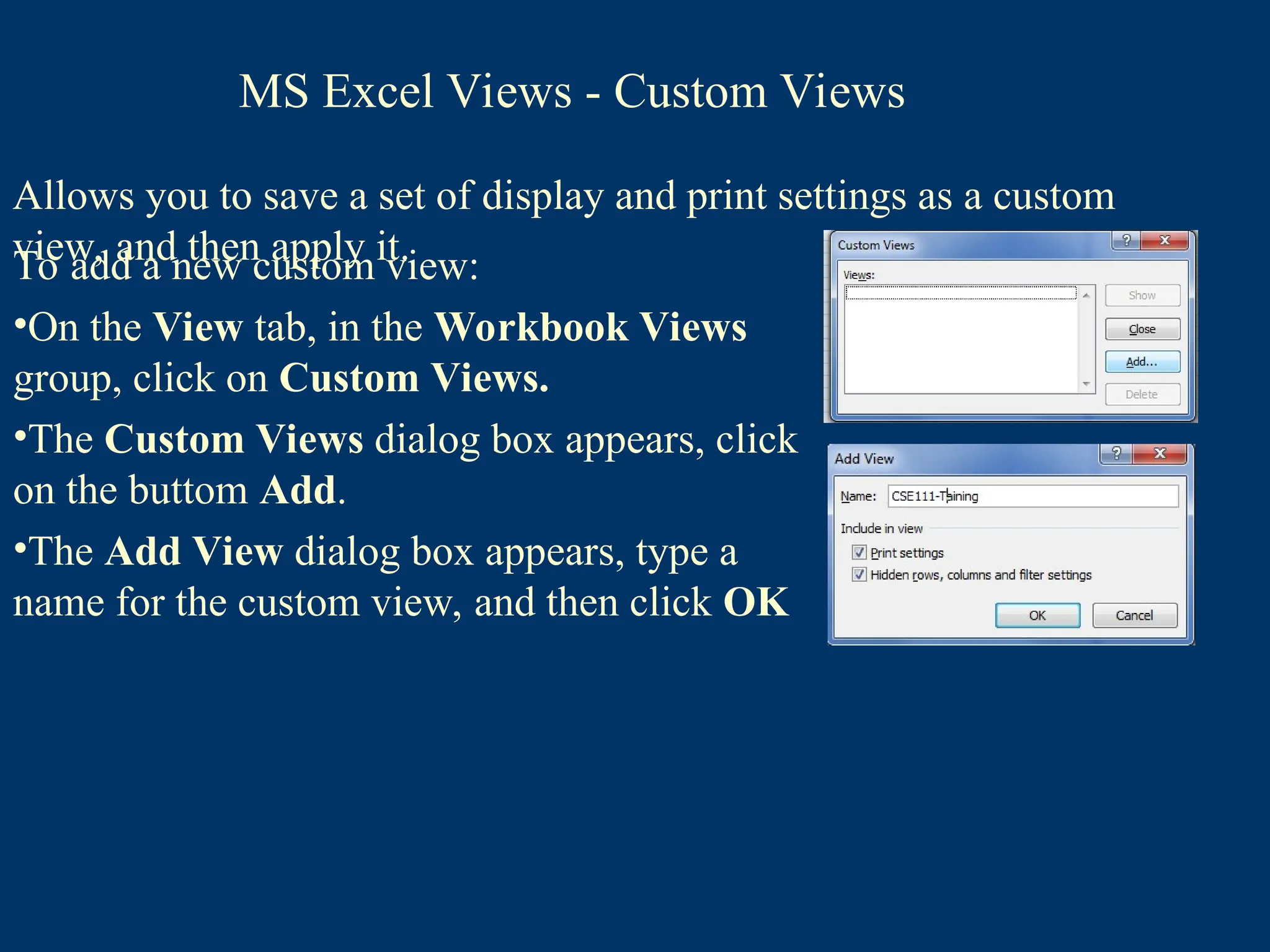 Allows you to save a set of display and print settings as a custom
view, and then apply it.
To add a new custom view:
•On the View tab, in the Workbook Views
group, click on Custom Views.
•The Custom Views dialog box appears, click
on the buttom Add.
•The Add View dialog box appears, type a
name for the custom view, and then click OK
MS Excel Views - Custom Views
 
