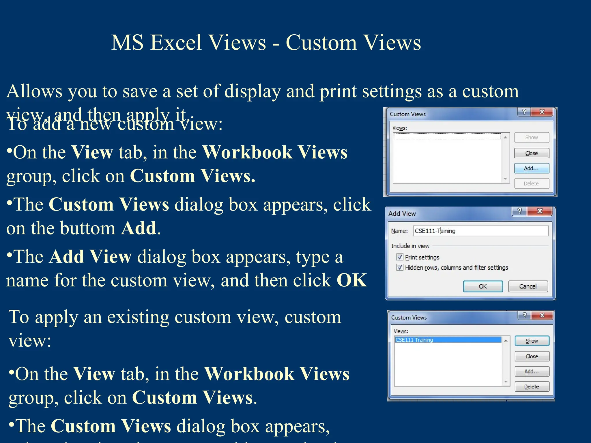 Allows you to save a set of display and print settings as a custom
view, and then apply it.
To add a new custom view:
•On the View tab, in the Workbook Views
group, click on Custom Views.
•The Custom Views dialog box appears, click
on the buttom Add.
•The Add View dialog box appears, type a
name for the custom view, and then click OK
To apply an existing custom view, custom
view:
•On the View tab, in the Workbook Views
group, click on Custom Views.
•The Custom Views dialog box appears,
MS Excel Views - Custom Views
 