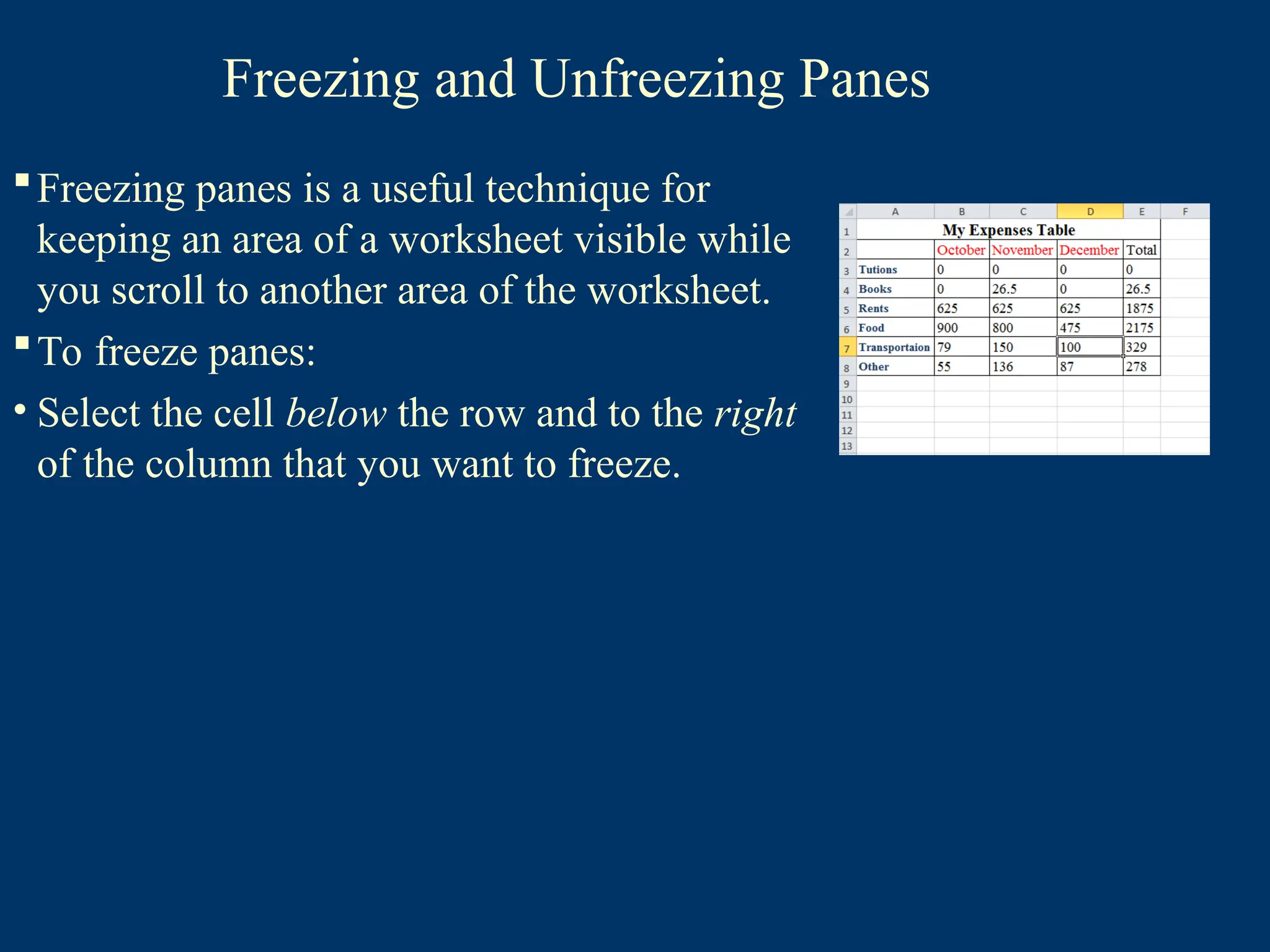 Freezing and Unfreezing Panes
Freezing panes is a useful technique for
keeping an area of a worksheet visible while
you scroll to another area of the worksheet.
To freeze panes:
• Select the cell below the row and to the right
of the column that you want to freeze.
 