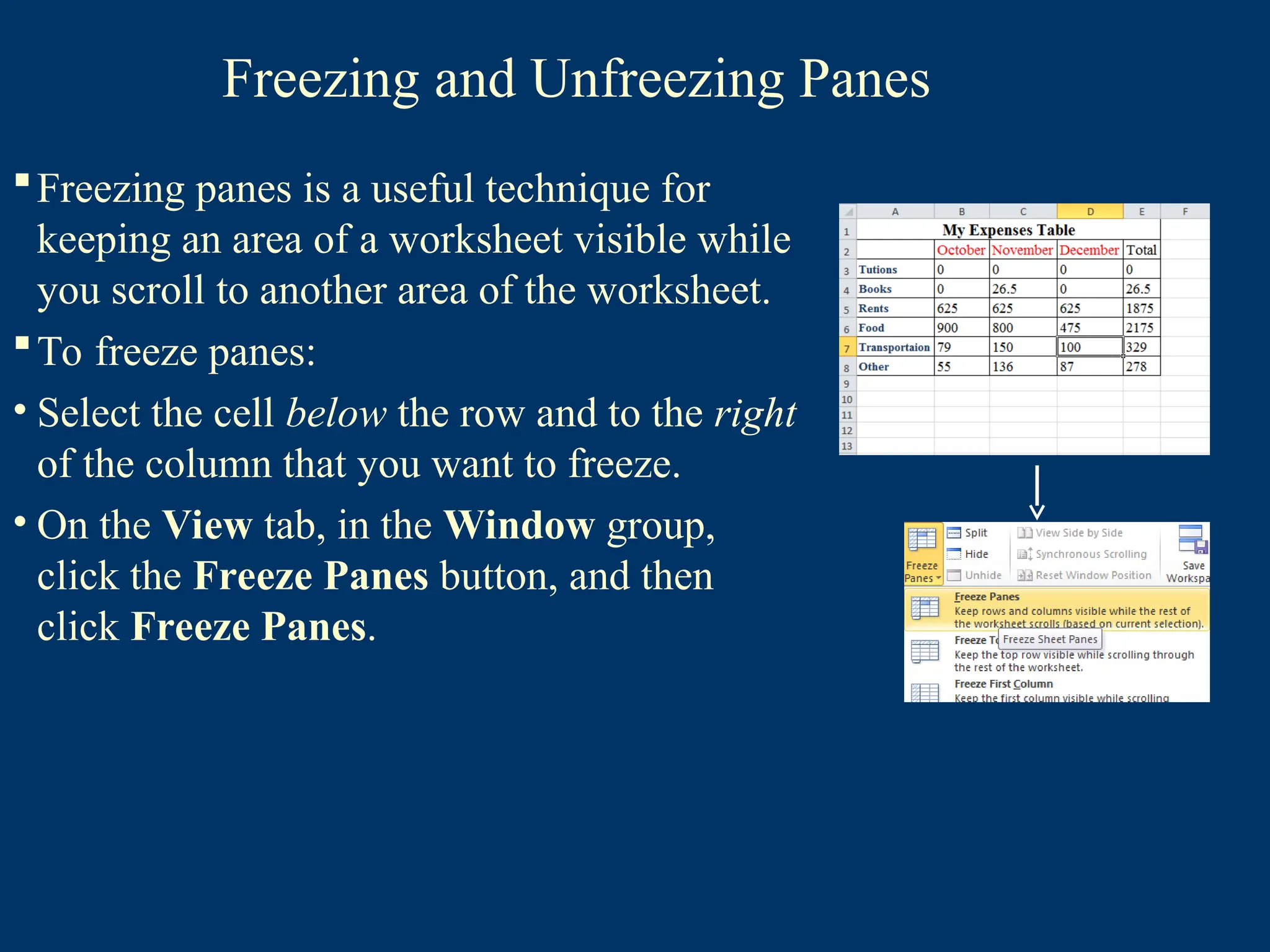 Freezing and Unfreezing Panes
Freezing panes is a useful technique for
keeping an area of a worksheet visible while
you scroll to another area of the worksheet.
To freeze panes:
• Select the cell below the row and to the right
of the column that you want to freeze.
• On the View tab, in the Window group,
click the Freeze Panes button, and then
click Freeze Panes.
 