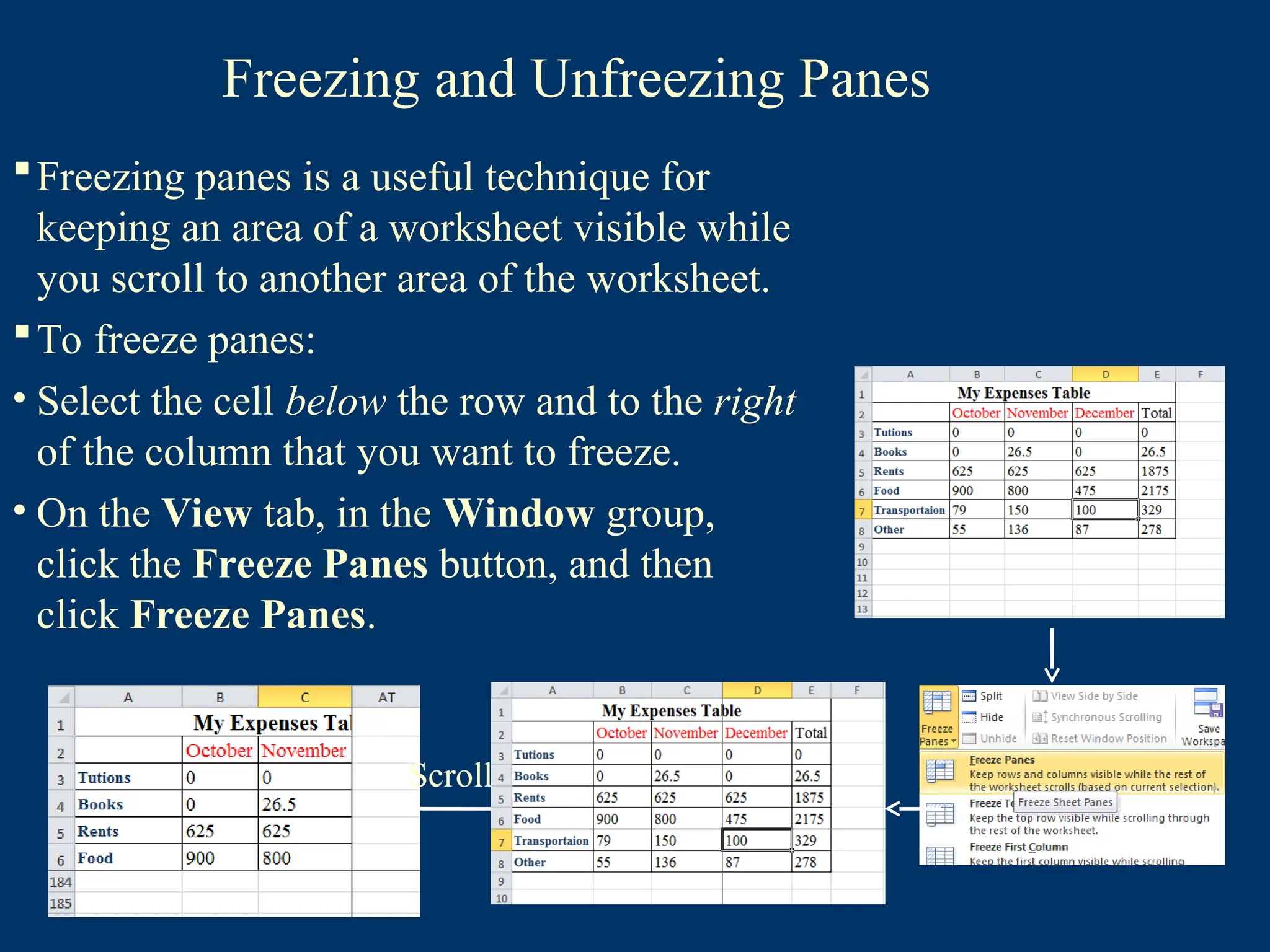 Freezing and Unfreezing Panes
Freezing panes is a useful technique for
keeping an area of a worksheet visible while
you scroll to another area of the worksheet.
To freeze panes:
• Select the cell below the row and to the right
of the column that you want to freeze.
• On the View tab, in the Window group,
click the Freeze Panes button, and then
click Freeze Panes.
Scroll
 