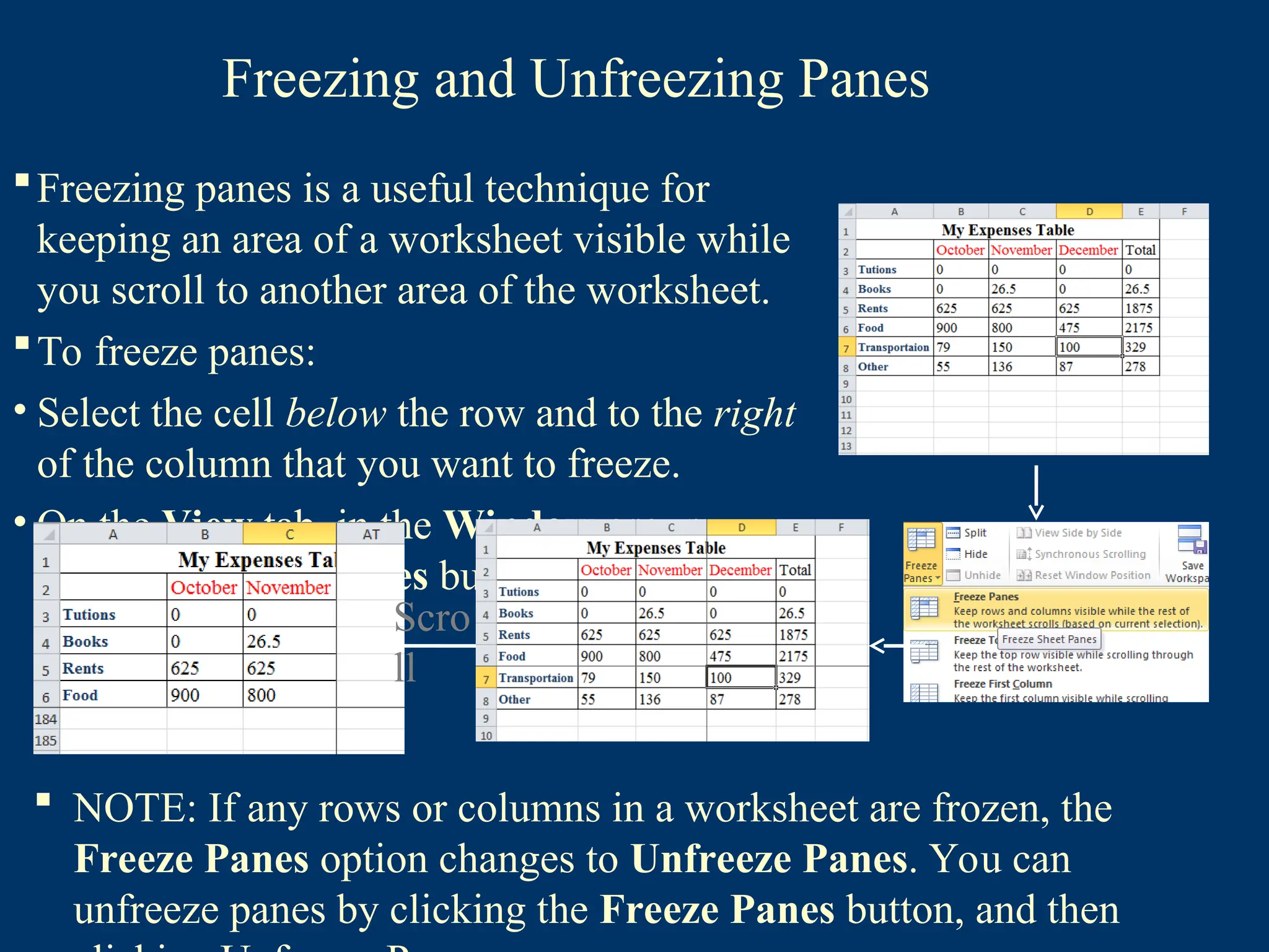 Freezing and Unfreezing Panes
Freezing panes is a useful technique for
keeping an area of a worksheet visible while
you scroll to another area of the worksheet.
To freeze panes:
• Select the cell below the row and to the right
of the column that you want to freeze.
• On the View tab, in the Window group,
click the Freeze Panes button, and then
click Freeze Panes. Scro
ll
 NOTE: If any rows or columns in a worksheet are frozen, the
Freeze Panes option changes to Unfreeze Panes. You can
unfreeze panes by clicking the Freeze Panes button, and then
 