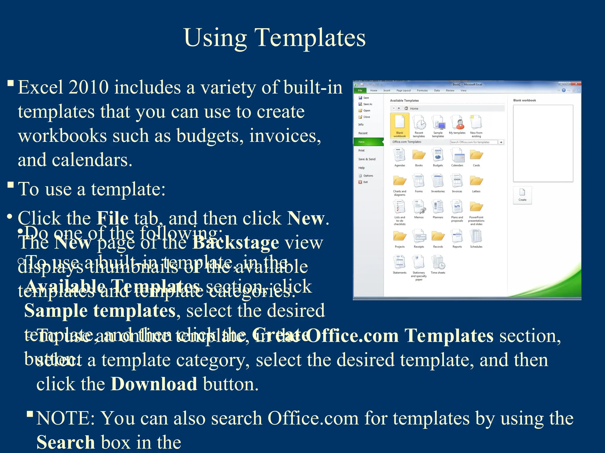 Using Templates
Excel 2010 includes a variety of built-in
templates that you can use to create
workbooks such as budgets, invoices,
and calendars.
To use a template:
• Click the File tab, and then click New.
The New page of the Backstage view
displays thumbnails of the available
templates and template categories.
•Do one of the following:
oTo use a built-in template, in the
Available Templates section, click
Sample templates, select the desired
template, and then click the Create
button.
o To use an online template, in the Office.com Templates section,
select a template category, select the desired template, and then
click the Download button.
NOTE: You can also search Office.com for templates by using the
Search box in the
 