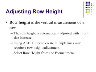 Adjusting Row Height
• Row height is the vertical measurement of a
row
– The row height is automatically adjusted with a font
size increase
– Using ALT+Enter to create multiple lines may
require a row height adjustment
– Select Row Height from the Format menu
 