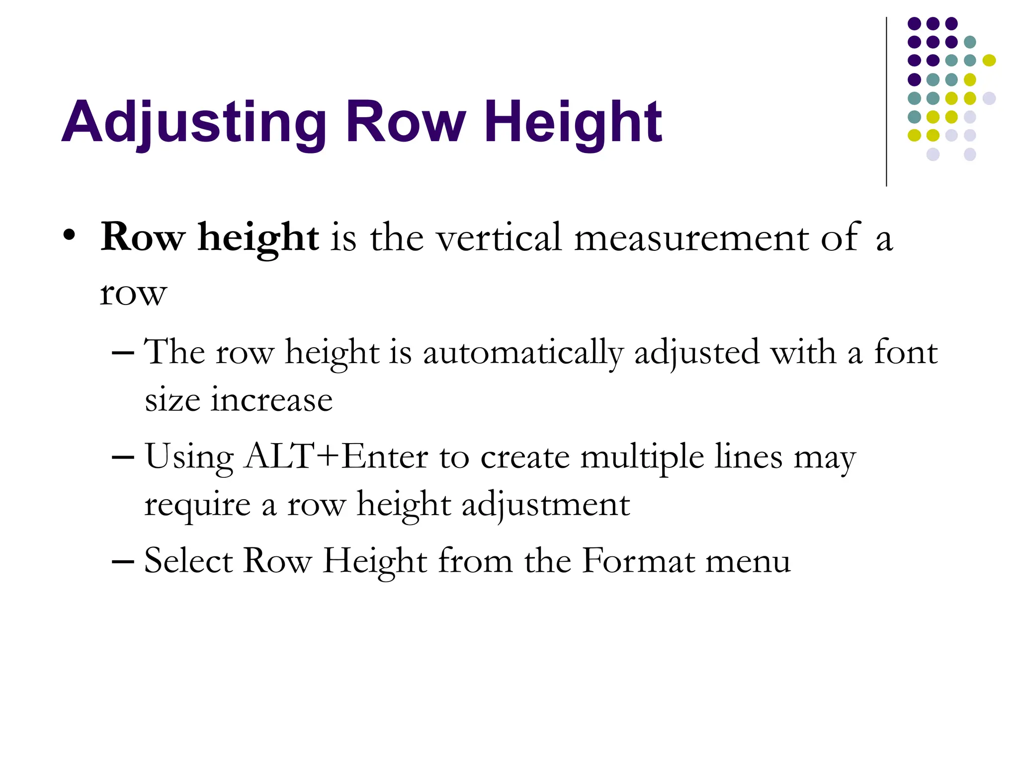 Adjusting Row Height • Row height is the vertical measurement of a row – The row height is automatically adjusted with a font size increase – Using ALT+Enter to create multiple lines may require a row height adjustment – Select Row Height from the Format menu 